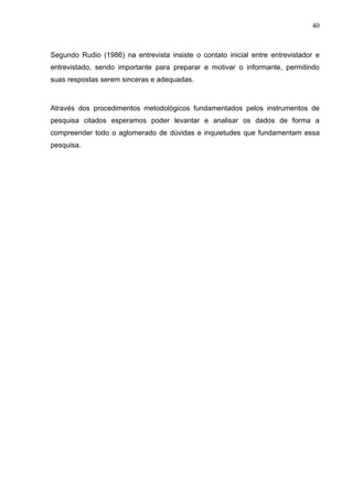 40



Segundo Rudio (1986) na entrevista insiste o contato inicial entre entrevistador e
entrevistado, sendo importante para preparar e motivar o informante, permitindo
suas respostas serem sinceras e adequadas.



Através dos procedimentos metodológicos fundamentados pelos instrumentos de
pesquisa citados esperamos poder levantar e analisar os dados de forma a
compreender todo o aglomerado de dúvidas e inquietudes que fundamentam essa
pesquisa.
 