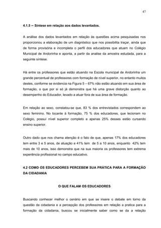 47



4.1.5 – Síntese em relação aos dados levantados.


A análise dos dados levantados em relação às questões acima pesquisadas nos
proporcionou a elaboração de um diagnóstico que nos possibilita traçar, ainda que
de forma provisória e incompleta o perfil dos educadores que atuam no Colégio
Municipal de Andorinha e aponta, a partir da analise da amostra estudada, para a
seguinte síntese.



Há entre os professores que estão atuando na Escola municipal de Andorinha um
grande percentual de professores com formação de nível superior, no entanto muitos
destes, conforme se evidencia na Figura 5 – 67% não estão atuando em sua área de
formação, o que por si só já demonstra que há uma grave distorção quanto ao
desempenho do Educador, levado a atuar fora de sua área de formação.



Em relação ao sexo, constatou-se que, 83 % dos entrevistados correspondem ao
sexo feminino. No tocante à formação, 75 % dos educadores, que lecionam no
Colégio, possuí nível superior completo e apenas 25% desses estão cursando
ensino superior.



Outro dado que nos chama atenção é o fato de que, apenas 17% dos educadores
tem entre 3 e 5 anos, de atuação e 41% tem de 5 a 10 anos, enquanto 42% tem
mais de 10 anos, isso demonstra que na sua maioria os professores tem extrema
experiência profissional no campo educativo.



4.2 COMO OS EDUCADORES PERCEBEM SUA PRÁTICA PARA A FORMAÇÃO
DA CIDADANIA



                       O QUE FALAM OS EDUCADORES



Buscando conhecer melhor o cenário em que se insere o debate em torno da
questão da cidadania e a percepção dos professores em relação a pratica para a
formação da cidadania, buscou se inicialmente saber como se da a relação
 