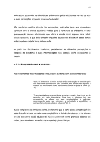 48



educador x educando, as dificuldades enfrentadas pelos educadores na sala de aula
e suas percepções enquanto professor/ educador.



Os resultados obtidos através das entrevistas, realizadas junto aos educadores
apontam que a prática educativa voltada para a formação da cidadania, é uma
preocupação desses educadores que vêem a escola como espaço para refletir
essas questões, e que eles também enquanto educadores trabalham esses temas
relacionados a cidadania na sala de aula.



A partir dos depoimentos coletados, percebemos as diferentes percepções a
respeito da cidadania e suas intermediações nas escolas, como destacamos a
seguir.



4.2.1 – Relação educador x educando.



Os depoimentos dos educadores entrevistados evidenciaram as seguintes falas:


                     “Bom, eu tento levar os meus alunos tendo uma relação de amizade para
                     que eles sintam-se mais livres para conversar, tirar dúvidas não impondo a
                     questão do autoritarismo como se fossemos donos do poder e saber” (E.
                     10).



                     “Procuro estabelecer uma relação de amizade e respeito, fazendo do ato de
                     aprender, um meio interessante. Para isso, o educador tem que
                     compreender os alunos em suas complexidades e carências,
                     desenvolvendo aulas que estimulem a curiosidade e possibilitem o
                     acompanhamento das ações do educando” (E. 6).



Essa compreensão retratada acima, demonstra que a partir dessa amostragem de
dois dos educadores permeia essa cumplicidade e divisão de saberes, onde através
do ato educativo esses educadores não se percebem como professo absoluto do
saber, permeando em seus discursos a pedagogia do diálogo.
 