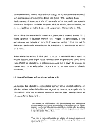 49



Esse conhecimento sobre a importância do diálogo no ato educativo está de acordo
com autores citados anteriormente, dentre eles, Freire (1996) que trata dessa
abertura e cumplicidade entre educadores e educandos, afirmando que “é neste
sentido que se impõe a escutar o educando em suas dúvidas, em seus receios, em
sua incompetência provisória. E ao escutá-lo, aprender a falar com ele” (p. 135).



Assim, nessa relação horizontal, se colocando particularmente frente a frente com o
sujeito aprendiz, o educador mantém essa relação de comunicação, é esta
comunicação que estimula ao aprendiz tornarem-se sujeitos críticos em prol da
libertação, perpetuando manifestações de aprendizado do ser humano no mundo
que o cerca.



Nessa relação fica em evidência o perfil do educador não apenas como sujeito da
verdade absoluta, mas propor novos caminhos rumo ao aprendizado. Como afirma
Freire (1996) os educadores e, sobretudo a escola tem o dever de respeitar os
saberes com que os educandos chegam à escola, saberes esses socialmente
construídos.



4.2.2 - As dificuldades enfrentadas na sala de aula



As maiorias dos educadores entrevistados apontam como principal problema em
relação à sala de aula a indisciplina que segundo os mesmos, ocorre pela falta de
base familiar. Para eles as famílias transmitem somente para a escola a tarefa de
educar, conforme depoimentos:


                     “Falta hoje em dia, principalmente, uma estrutura familiar mais consistente e
                     compromissada com a formação pessoal e educacional da criança. Os pais
                     acabam transferindo todas as responsabilidades, muitos delas que são de
                     ordem básica familiar, para as escolas e professores, que tem que assumir
                     o papel dos pais e mães...” (E.6).



                     “Para mim, as maiores dificuldades em sala de aula enquanto educadora é
                     conscientizar os alunos sobre os valores: disciplina, respeito, interesse em
                     aprender” (E.2).
 