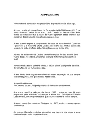 AGRADECIMENTOS



Primeiramente a Deus que me proporciona a oportunidade de estar aqui.


A todos os educadores do Curso de Pedagogia da UNEB-Campus VII. E, de
forma especial Ozelito Souza Cruz, Lílian Teixeira e Pascoal Eron. Pois,
dentre os demais que tive o prazer de viver e aprender, esses foram os que
marcaram decisivamente minha trajetória acadêmica.


A meu querido esposo e companheiro de todas as horas Lourival Duarte de
Figueiredo. E a meu filho Bruno Vinícius que diante das minhas ausências,
sempre me pedia pra ficar, saiba hoje estou aqui por ti meu filho.


Ao meu pai José Bruno de Oliveira (in memórian) que me deu alicerce para
viver e depois foi embora, um grande exemplo de homem jamais conheci
igual.


A minha mãe Adaides Santana e meu 2° paizão Edson Evangelista, os quais
devo muito pelo ser humano que sou.


A meu irmão José Augusto que diante da nossa separação sei que sempre
estávamos juntos, pela grandeza da nossa união.


Ao querido orientador,
Prof. Ozelito Souza Cruz pela paciência e humildade em conhecer.


Aos meus queridos colegas da turma 2006.1 amizades que já mais
esquecerei, pois marcarão pra sempre a minha vida. Em especial Erivaldo
Costa Portela, um amigo verdadeiro que sei posso contar e confiar sempre.


A Maria querida funcionária da Biblioteca da UNEB, assim como aos demais
funcionários.


Ao querido Capixaba motorista do ônibus que sempre nos trouxe a essa
caminhada com muita responsabilidade.
 