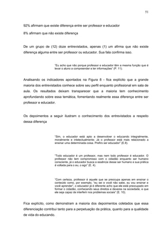 51



92% afirmam que existe diferença entre ser professor e educador

8% afirmam que não existe diferença



De um grupo de (12) doze entrevistados, apenas (1) um afirma que não existe
diferença alguma entre ser professor ou educador. Sua fala confirma isso.


                     “Eu acho que não porque professor e educador têm a mesma função que é
                     levar o aluno a compreender e ter informações” (P. 11).



Analisando os indicadores apontados na Figura 8 - fica explícito que a grande
maioria dos entrevistados conhece sobre seu perfil enquanto profissional em sala de
aula. Os resultados deixam transparecer que a maioria tem conhecimento
aprofundando sobre essa temática, fomentando realmente essa diferença entre ser
professor e educador.



Os depoimentos a seguir ilustram o conhecimento dos entrevistados a respeito
dessa diferença



                     “Sim, o educador está apto a desenvolver o educando integralmente,
                     moralmente e intelectualmente; Já o professor está mais relacionado a
                     ensinar uma determinada coisa. Prefiro ser educador” (E.8).



                     “Todo educador é um professor, mas nem todo professor é educador. O
                     professor não tem compromisso com o cidadão enquanto ser humano
                     consciente, já o educador busca a essência desse ser humano e sua prática
                     é voltada para o eu, o ego” (E. 4).




                     “Com certeza, professor é aquele que se preocupa apenas em ensinar o
                     conteúdo como, por exemplo, “eu sei e você não sabe, eu vou ensinar e
                     você aprender”, o educador já é diferente acho que ele está preocupado em
                     formar o cidadão, conhecendo seus direitos e deveres na sociedade, e que
                     ele seja capaz de interferir nos problemas sociais” (E. 10).



Fica explícito, como demonstram a maioria dos depoimentos coletados que essa
diferenciação contribui tanto para a perpetuação da prática, quanto para a qualidade
de vida do educando.
 