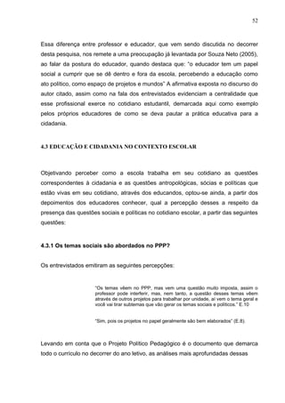 52



Essa diferença entre professor e educador, que vem sendo discutida no decorrer
desta pesquisa, nos remete a uma preocupação já levantada por Souza Neto (2005),
ao falar da postura do educador, quando destaca que: “o educador tem um papel
social a cumprir que se dê dentro e fora da escola, percebendo a educação como
ato político, como espaço de projetos e mundos” A afirmativa exposta no discurso do
autor citado, assim como na fala dos entrevistados evidenciam a centralidade que
esse profissional exerce no cotidiano estudantil, demarcada aqui como exemplo
pelos próprios educadores de como se deva pautar a prática educativa para a
cidadania.



4.3 EDUCAÇÃO E CIDADANIA NO CONTEXTO ESCOLAR



Objetivando perceber como a escola trabalha em seu cotidiano as questões
correspondentes à cidadania e as questões antropológicas, sócias e políticas que
estão vivas em seu cotidiano, através dos educandos, optou-se ainda, a partir dos
depoimentos dos educadores conhecer, qual a percepção desses a respeito da
presença das questões sociais e políticas no cotidiano escolar, a partir das seguintes
questões:



4.3.1 Os temas sociais são abordados no PPP?


Os entrevistados emitiram as seguintes percepções:


                     “Os temas vêem no PPP, mas vem uma questão muito imposta, assim o
                     professor pode interferir, mas, nem tanto, a questão desses temas vêem
                     através de outros projetos para trabalhar por unidade, aí vem o tema geral e
                     você vai tirar subtemas que vão gerar os temas sociais e políticos.” E.10


                     “Sim, pois os projetos no papel geralmente são bem elaborados” (E.8).



Levando em conta que o Projeto Político Pedagógico é o documento que demarca
todo o currículo no decorrer do ano letivo, as análises mais aprofundadas dessas
 
