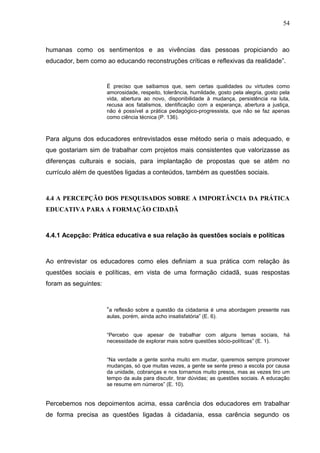 54



humanas como os sentimentos e as vivências das pessoas propiciando ao
educador, bem como ao educando reconstruções críticas e reflexivas da realidade”.


                      É preciso que saibamos que, sem certas qualidades ou virtudes como
                      amorosidade, respeito, tolerância, humildade, gosto pela alegria, gosto pela
                      vida, abertura ao novo, disponibilidade à mudança, persistência na luta,
                      recusa aos fatalismos, identificação com a esperança, abertura a justiça,
                      não é possível a prática pedagógico-progressista, que não se faz apenas
                      como ciência técnica (P. 136).



Para alguns dos educadores entrevistados esse método seria o mais adequado, e
que gostariam sim de trabalhar com projetos mais consistentes que valorizasse as
diferenças culturais e sociais, para implantação de propostas que se atêm no
currículo além de questões ligadas a conteúdos, também as questões sociais.



4.4 A PERCEPÇÃO DOS PESQUISADOS SOBRE A IMPORTÂNCIA DA PRÁTICA
EDUCATIVA PARA A FORMAÇÃO CIDADÃ



4.4.1 Acepção: Prática educativa e sua relação às questões sociais e políticas



Ao entrevistar os educadores como eles definiam a sua prática com relação às
questões sociais e políticas, em vista de uma formação cidadã, suas respostas
foram as seguintes:



                      “a reflexão sobre a questão da cidadania é uma abordagem presente nas
                      aulas, porém, ainda acho insatisfatória” (E. 6).


                      “Percebo que apesar de trabalhar com alguns temas sociais, há
                      necessidade de explorar mais sobre questões sócio-políticas” (E. 1).


                      “Na verdade a gente sonha muito em mudar, queremos sempre promover
                      mudanças, só que muitas vezes, a gente se sente preso a escola por causa
                      da unidade, cobranças e nos tornamos muito presos, mas as vezes tiro um
                      tempo da aula para discutir, tirar dúvidas; as questões sociais. A educação
                      se resume em números” (E. 10).


Percebemos nos depoimentos acima, essa carência dos educadores em trabalhar
de forma precisa as questões ligadas à cidadania, essa carência segundo os
 
