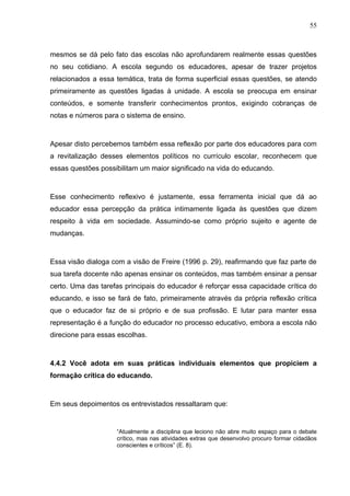 55



mesmos se dá pelo fato das escolas não aprofundarem realmente essas questões
no seu cotidiano. A escola segundo os educadores, apesar de trazer projetos
relacionados a essa temática, trata de forma superficial essas questões, se atendo
primeiramente as questões ligadas à unidade. A escola se preocupa em ensinar
conteúdos, e somente transferir conhecimentos prontos, exigindo cobranças de
notas e números para o sistema de ensino.



Apesar disto percebemos também essa reflexão por parte dos educadores para com
a revitalização desses elementos políticos no currículo escolar, reconhecem que
essas questões possibilitam um maior significado na vida do educando.



Esse conhecimento reflexivo é justamente, essa ferramenta inicial que dá ao
educador essa percepção da prática intimamente ligada às questões que dizem
respeito à vida em sociedade. Assumindo-se como próprio sujeito e agente de
mudanças.



Essa visão dialoga com a visão de Freire (1996 p. 29), reafirmando que faz parte de
sua tarefa docente não apenas ensinar os conteúdos, mas também ensinar a pensar
certo. Uma das tarefas principais do educador é reforçar essa capacidade crítica do
educando, e isso se fará de fato, primeiramente através da própria reflexão crítica
que o educador faz de si próprio e de sua profissão. E lutar para manter essa
representação é a função do educador no processo educativo, embora a escola não
direcione para essas escolhas.



4.4.2 Você adota em suas práticas individuais elementos que propiciem a
formação crítica do educando.



Em seus depoimentos os entrevistados ressaltaram que:


                    “Atualmente a disciplina que leciono não abre muito espaço para o debate
                    crítico, mas nas atividades extras que desenvolvo procuro formar cidadãos
                    conscientes e críticos” (E. 8).
 
