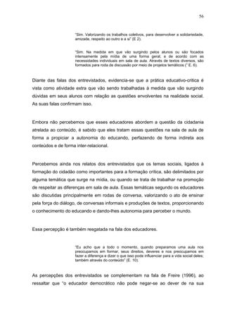 56


                     “Sim. Valorizando os trabalhos coletivos, para desenvolver a solidariedade,
                     amizade, respeito ao outro e a si” (E 2).


                     “Sim. Na medida em que vão surgindo pelos alunos ou são focados
                     intensamente pela mídia de uma forma geral, e de acordo com as
                     necessidades individuais em sala de aula. Através de textos diversos, são
                     formados para roda de discussão por meio de projetos temáticos (” E. 6).



Diante das falas dos entrevistados, evidencia-se que a prática educativo-critica é
vista como atividade extra que vão sendo trabalhadas à medida que vão surgindo
dúvidas em seus alunos com relação as questões envolventes na realidade social.
As suas falas confirmam isso.



Embora não percebemos que esses educadores abordem a questão da cidadania
atrelada ao conteúdo, é sabido que eles tratam essas questões na sala de aula de
forma a propiciar a autonomia do educando, perfazendo de forma indireta aos
conteúdos e de forma inter-relacional.



Percebemos ainda nos relatos dos entrevistados que os temas sociais, ligados à
formação do cidadão como importantes para a formação crítica, são delimitados por
alguma temática que surge na mídia, ou quando se trata de trabalhar na promoção
de respeitar as diferenças em sala de aula. Essas temáticas segundo os educadores
são discutidas principalmente em rodas de conversa, valorizando o ato de ensinar
pela força do diálogo, de conversas informais e produções de textos, proporcionando
o conhecimento do educando e dando-lhes autonomia para perceber o mundo.



Essa percepção é também resgatada na fala dos educadores.


                     “Eu acho que a todo o momento, quando preparamos uma aula nos
                     preocupamos em formar, seus direitos, deveres e nos preocupamos em
                     fazer a diferença e dizer o que isso pode influenciar para a vida social deles;
                     também através do conteúdo” (E. 10).



As percepções dos entrevistados se complementam na fala de Freire (1996), ao
ressaltar que “o educador democrático não pode negar-se ao dever de na sua
 