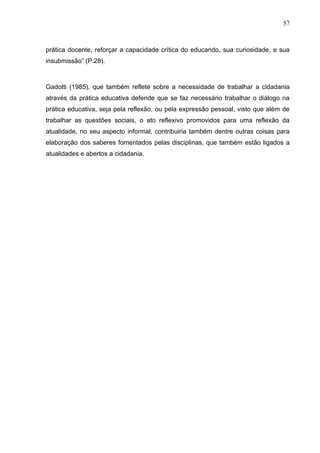 57



prática docente, reforçar a capacidade crítica do educando, sua curiosidade, e sua
insubmissão” (P.28).



Gadotti (1985), que também reflete sobre a necessidade de trabalhar a cidadania
através da prática educativa defende que se faz necessário trabalhar o diálogo na
prática educativa, seja pela reflexão, ou pela expressão pessoal, visto que além de
trabalhar as questões sociais, o ato reflexivo promovidos para uma reflexão da
atualidade, no seu aspecto informal, contribuiria também dentre outras coisas para
elaboração dos saberes fomentados pelas disciplinas, que também estão ligados a
atualidades e abertos a cidadania.
 