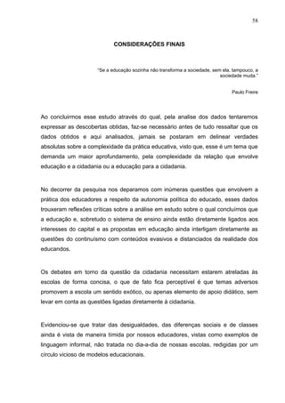 58



                            CONSIDERAÇÕES FINAIS



                     “Se a educação sozinha não transforma a sociedade, sem ela, tampouco, a
                                                                           sociedade muda.”


                                                                                Paulo Freire




Ao concluirmos esse estudo através do qual, pela analise dos dados tentaremos
expressar as descobertas obtidas, faz-se necessário antes de tudo ressaltar que os
dados obtidos e aqui analisados, jamais se postaram em delinear verdades
absolutas sobre a complexidade da prática educativa, visto que, esse é um tema que
demanda um maior aprofundamento, pela complexidade da relação que envolve
educação e a cidadania ou a educação para a cidadania.



No decorrer da pesquisa nos deparamos com inúmeras questões que envolvem a
prática dos educadores a respeito da autonomia política do educado, esses dados
trouxeram reflexões críticas sobre a análise em estudo sobre o qual concluímos que
a educação e, sobretudo o sistema de ensino ainda estão diretamente ligados aos
interesses do capital e as propostas em educação ainda interligam diretamente as
questões do continuísmo com conteúdos evasivos e distanciados da realidade dos
educandos.



Os debates em torno da questão da cidadania necessitam estarem atreladas às
escolas de forma concisa, o que de fato fica perceptível é que temas adversos
promovem a escola um sentido exótico, ou apenas elemento de apoio didático, sem
levar em conta as questões ligadas diretamente à cidadania.



Evidenciou-se que tratar das desigualdades, das diferenças sociais e de classes
ainda é vista de maneira tímida por nossos educadores, vistas como exemplos de
linguagem informal, não tratada no dia-a-dia de nossas escolas, redigidas por um
círculo vicioso de modelos educacionais.
 
