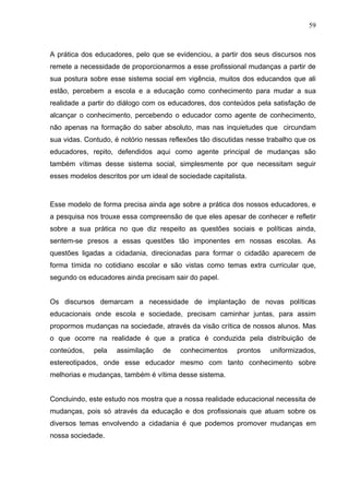 59



A prática dos educadores, pelo que se evidenciou, a partir dos seus discursos nos
remete a necessidade de proporcionarmos a esse profissional mudanças a partir de
sua postura sobre esse sistema social em vigência, muitos dos educandos que ali
estão, percebem a escola e a educação como conhecimento para mudar a sua
realidade a partir do diálogo com os educadores, dos conteúdos pela satisfação de
alcançar o conhecimento, percebendo o educador como agente de conhecimento,
não apenas na formação do saber absoluto, mas nas inquietudes que circundam
sua vidas. Contudo, é notório nessas reflexões tão discutidas nesse trabalho que os
educadores, repito, defendidos aqui como agente principal de mudanças são
também vítimas desse sistema social, simplesmente por que necessitam seguir
esses modelos descritos por um ideal de sociedade capitalista.



Esse modelo de forma precisa ainda age sobre a prática dos nossos educadores, e
a pesquisa nos trouxe essa compreensão de que eles apesar de conhecer e refletir
sobre a sua prática no que diz respeito as questões sociais e políticas ainda,
sentem-se presos a essas questões tão imponentes em nossas escolas. As
questões ligadas a cidadania, direcionadas para formar o cidadão aparecem de
forma tímida no cotidiano escolar e são vistas como temas extra curricular que,
segundo os educadores ainda precisam sair do papel.


Os discursos demarcam a necessidade de implantação de novas políticas
educacionais onde escola e sociedade, precisam caminhar juntas, para assim
propormos mudanças na sociedade, através da visão crítica de nossos alunos. Mas
o que ocorre na realidade é que a pratica é conduzida pela distribuição de
conteúdos,   pela    assimilação   de    conhecimentos    prontos   uniformizados,
estereotipados, onde esse educador mesmo com tanto conhecimento sobre
melhorias e mudanças, também é vítima desse sistema.


Concluindo, este estudo nos mostra que a nossa realidade educacional necessita de
mudanças, pois só através da educação e dos profissionais que atuam sobre os
diversos temas envolvendo a cidadania é que podemos promover mudanças em
nossa sociedade.
 