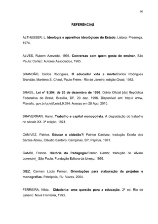 60



                                  REFERÊNCIAS



ALTHUSSER, L. Ideologia e aparelhos ideológicos do Estado. Lisboa: Presença,
1974.



ALVES, Rubem Azevedo, 1993. Conversas com quem gosta de ensinar. São
Paulo: Cortez: Autores Associados, 1985.



BRANDÃO, Carlos Rodrigues. O educador vida e morte/Carlos Rodrigues
Brandão, Marilena S. Chauí, Paulo Freire.- Rio de Janeiro: edição Graal, 1982.



BRASIL. Lei n° 9.394. de 20 de dezembro de 1996. Diário Oficial [da] República
Federativa do Brasil, Brasília, DF, 23 dez. 1996. Disponível em: http:// www.
Planalto. gov.br/ccivil/Leis/L9.394. Acesso em 20 Ago. 2010.



BRAVERMAN, Harry. Trabalho e capital monopolista. A degradação do trabalho
no século XX. 3ª edição, 1974.



CANIVEZ, Patrice. Educar o cidadão?/ Patrice Canivez; tradução Estela dos
Santos Abreu, Cláudio Santoro. Campinas, SP; Papirus, 1991.



CAMBI, Franco. História da Pedagogia/Franco Cambi; tradução de Álvaro
Lorencini_ São Paulo. Fundação Editora da Unesp, 1999.



DIEZ, Carmen Lúcia Fornari. Orientações para elaboração de projetos e
monografias. Petrópolis, RJ: Vozes, 2004.



FERREIRA, Nilda.     Cidadania: uma questão para a educação. 2ª ed. Rio de
Janeiro: Nova Fronteira, 1993.
 
