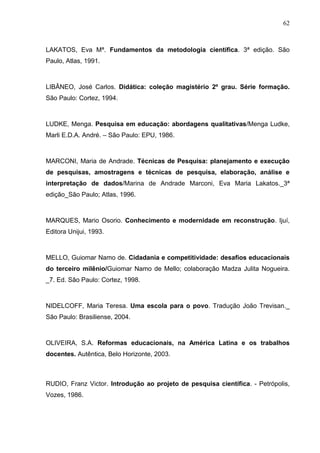 62



LAKATOS, Eva Mª. Fundamentos da metodologia científica. 3ª edição. São
Paulo, Atlas, 1991.



LIBÂNEO, José Carlos. Didática: coleção magistério 2º grau. Série formação.
São Paulo: Cortez, 1994.



LUDKE, Menga. Pesquisa em educação: abordagens qualitativas/Menga Ludke,
Marli E.D.A. André. – São Paulo: EPU, 1986.



MARCONI, Maria de Andrade. Técnicas de Pesquisa: planejamento e execução
de pesquisas, amostragens e técnicas de pesquisa, elaboração, análise e
interpretação de dados/Marina de Andrade Marconi, Eva Maria Lakatos._3ª
edição_São Paulo; Atlas, 1996.



MARQUES, Mario Osorio. Conhecimento e modernidade em reconstrução. Ijuí,
Editora Unijui, 1993.



MELLO, Guiomar Namo de. Cidadania e competitividade: desafios educacionais
do terceiro milênio/Guiomar Namo de Mello; colaboração Madza Julita Nogueira.
_7. Ed. São Paulo: Cortez, 1998.



NIDELCOFF, Maria Teresa. Uma escola para o povo. Tradução João Trevisan._
São Paulo: Brasiliense, 2004.



OLIVEIRA, S.A. Reformas educacionais, na América Latina e os trabalhos
docentes. Autêntica, Belo Horizonte, 2003.



RUDIO, Franz Victor. Introdução ao projeto de pesquisa científica. - Petrópolis,
Vozes, 1986.
 