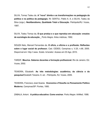 63



SILVA, Tomaz Tadeu da. A "nova" direita e as transformações na pedagogia da
política e na política da pedagogia. IN: GENTILI, Pablo A. A. e SILVA, Tadeu da
Silva (orgs.). Neoliberalismo, Qualidade Total e Educação. Petrópolis/RJ: Vozes,
1997.



SILVA, Tadeu Tomaz da, O que produz e o que reproduz em educação: ensaios
de sociologia da educação._ Porto Alegre: Artes médicas, 1992.



SOUZA Neto, Manoel Fernandes de. O ofício, a oficina e a profissão: Reflexões
sobre o lugar social do professor. Cad. CEDES, Campinas s, V.25, n.66, 2005.
Disponível em: http:// www. Scielo. br/scielo/. Acesso em 03 Ago. 2010.



TARDIF, Maurice. Saberes docentes e formação profissional. Rio de Janeiro. Ed.
Vozes, 2002.



TEIXEIRA, Elizabeth. As três metodologias: acadêmica, da ciência e da
pesquisa/Elizabeth Teixeira. 6. ed. - Petrópolis, RJ: Vozes, 2009.



TEIXEIRA, Francisco José Soares. Economia e Filosofia no Pensamento Político
Moderno. Campinas/SP: Pontes, 1995.



ZABALA, Antoni. A prática educativa: Como ensinar. Porto Alegre: ArtMed, 1998.
 