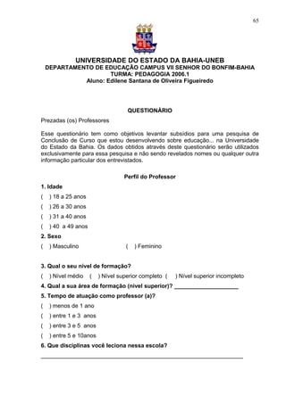 65




               UNIVERSIDADE DO ESTADO DA BAHIA-UNEB
    DEPARTAMENTO DE EDUCAÇÃO CAMPUS VII SENHOR DO BONFIM-BAHIA
                      TURMA: PEDAGOGIA 2006.1
              Aluno: Edilene Santana de Oliveira Figueiredo




                                     QUESTIONÁRIO
Prezadas (os) Professores

Esse questionário tem como objetivos levantar subsídios para uma pesquisa de
Conclusão de Curso que estou desenvolvendo sobre educação... na Universidade
do Estado da Bahia. Os dados obtidos através deste questionário serão utilizados
exclusivamente para essa pesquisa e não sendo revelados nomes ou qualquer outra
informação particular dos entrevistados.

                                    Perfil do Professor
1. Idade
(    ) 18 a 25 anos
(    ) 26 a 30 anos
(    ) 31 a 40 anos
(    ) 40 a 49 anos
2. Sexo
(    ) Masculino                    (   ) Feminino


3. Qual o seu nível de formação?
(    ) Nível médio    (   ) Nível superior completo (   ) Nível superior incompleto
4. Qual a sua área de formação (nível superior)? ____________________
5. Tempo de atuação como professor (a)?
(    ) menos de 1 ano
(    ) entre 1 e 3 anos
(    ) entre 3 e 5 anos
(    ) entre 5 e 10anos
6. Que disciplinas você leciona nessa escola?
_______________________________________________________________
 