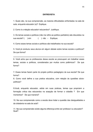 66



                                    ENTREVISTA


1. Quais são, na sua compreensão, as maiores dificuldades enfrentadas na sala de
aula, enquanto educador (a)? Explique.

2. Como é a relação educador/ educandos? Justifique.

3. Os temas sociais e políticos (não me refiro ao político partidário) são discutidos na
sua escola? (    ) sim        (   ) não -    Explique.

4. Como esses temas sociais e políticos são trabalhados na sua escola?

5. Você já conduziu seus alunos em algum debate sobre temas sociais e políticos?
De que forma?


6. Você acha que os professores dessa escola se preocupam em trabalhar esses
temas, sociais e políticos, considerados por muitos como polêmicos?            De que
forma?


7. Esses temas fazem parte do projeto político pedagógico da sua escola? De que
forma?
8. Como você define a sua pratica educativa, com relação às questões sócio-
políticas?


9.Você, enquanto educador, adota em suas praticas, temas que propiciem a
formação critica dos educandos na acepção de formar o cidadão ?                Em que
momentos? De que maneira?

10. Na sua compreensão como a escola deve tratar a questão das desigualdades e
da cidadania na sala de aula?

11. Na sua compreensão existe alguma diferença entre ser professor ou educador?
Qual?
 