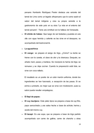 14
peruano Humberto Rodríguez Pastor destaca una variante del
tamal de Lima como un legado afroperuano que le suma sazón al
sabor del tamal indígena y crea su propia variante a la
gastronomía de este país en su obra “La vida en el entorno del
tamal peruano”. Tiene una similitud con la hallaca de Venezuela.
 El shinte de habas: Que luego de ser tostadas y puestas en una
olla con agua hervida y caliente se las sirve en el desayuno, va
acompañado del tradicional té.
 La aguashinca
 El zango: se prepara el zango de trigo. ¿Cómo? La leche se
hierve con la canela, el clavo de olor y la chancaca. Después, se
añade maní, pasas y manteca. Se incorpora la harina de trigo, se
remueve y se deja cocinar. Cuando la preparación está lista, se
sirve con coco rallado.
El resultado es un postre de un color marrón uniforme, donde los
ingredientes se han fusionado, a excepción de las pasas. Si se
anima a probarlo, es mejor que se sirva con moderación, pues su
sabor puede resultar empalagoso.
 El llapi de papas:
 El cuy taurijano: Este plato típico se prepara a base de cuy frito,
papa sancochada y una salsa hecha a base de achiote, harina y
aceite del mismo cuy.
 El tacapi: Es una sopa, que se prepara a base de trigo partido
acompañado con carne de gallina, carne de chancho u otras
 