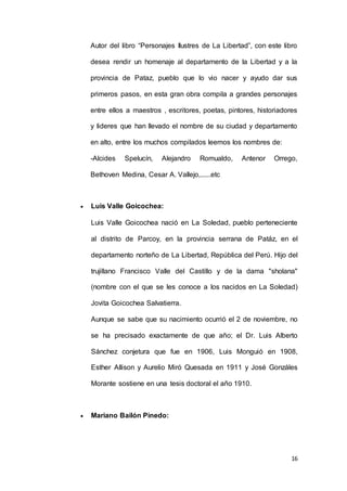 16
Autor del libro “Personajes Ilustres de La Libertad”, con este libro
desea rendir un homenaje al departamento de la Libertad y a la
provincia de Pataz, pueblo que lo vio nacer y ayudo dar sus
primeros pasos, en esta gran obra compila a grandes personajes
entre ellos a maestros , escritores, poetas, pintores, historiadores
y lideres que han llevado el nombre de su ciudad y departamento
en alto, entre los muchos compilados leemos los nombres de:
-Alcides Spelucín, Alejandro Romualdo, Antenor Orrego,
Bethoven Medina, Cesar A. Vallejo,......etc
 Luis Valle Goicochea:
Luis Valle Goicochea nació en La Soledad, pueblo perteneciente
al distrito de Parcoy, en la provincia serrana de Patáz, en el
departamento norteño de La Libertad, República del Perú. Hijo del
trujillano Francisco Valle del Castillo y de la dama "sholana"
(nombre con el que se les conoce a los nacidos en La Soledad)
Jovita Goicochea Salvatierra.
Aunque se sabe que su nacimiento ocurrió el 2 de noviembre, no
se ha precisado exactamente de que año; el Dr. Luis Alberto
Sánchez conjetura que fue en 1906, Luis Monguió en 1908,
Esther Allison y Aurelio Miró Quesada en 1911 y José Gonzáles
Morante sostiene en una tesis doctoral el año 1910.
 Mariano Bailón Pinedo:
 