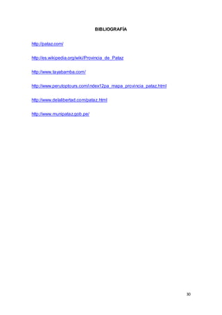 30
BIBLIOGRAFÍA
http://pataz.com/
http://es.wikipedia.org/wiki/Provincia_de_Pataz
http://www.tayabamba.com/
http://www.perutoptours.com/index12pa_mapa_provincia_pataz.html
http://www.delalibertad.com/pataz.html
http://www.munipataz.gob.pe/
 