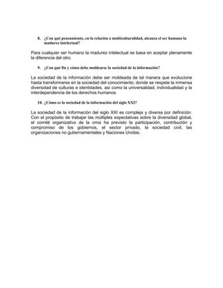 8. ¿Con qué pensamiento, en la relación a multiculturalidad, alcanza el ser humano la
       madurez intelectual?

Para cualquier ser humano la madurez intelectual se basa en aceptar plenamente
la diferencia del otro.

    9. ¿Con qué fin y cómo debe moldearse la sociedad de la información?

La sociedad de la información debe ser moldeada de tal manera que evolucione
hasta transformarse en la sociedad del conocimiento; donde se respete la inmensa
diversidad de culturas e identidades, así como la universalidad, individualidad y la
interdependencia de los derechos humanos.

    10. ¿Cómo es la sociedad de la información del siglo XXI?

La sociedad de la información del siglo XXI es compleja y diversa por definición.
Con el propósito de trabajar las múltiples expectativas sobre la diversidad global,
el comité organizativo de la cmsi ha previsto la participación, contribución y
compromiso de los gobiernos, el sector privado, la sociedad civil, las
organizaciones no gubernamentales y Naciones Unidas.

 
 