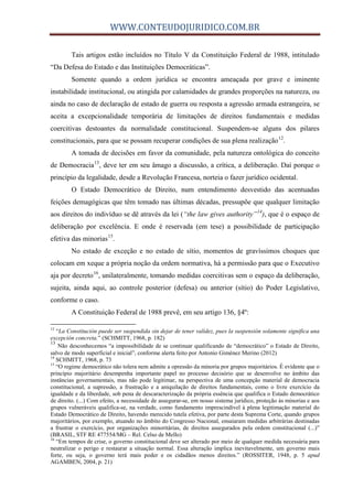 WWW.CONTEUDOJURIDICO.COM.BR
Tais artigos estão incluídos no Título V da Constituição Federal de 1988, intitulado
“Da Defesa do Estado e das Instituições Democráticas”.
Somente quando a ordem jurídica se encontra ameaçada por grave e iminente
instabilidade institucional, ou atingida por calamidades de grandes proporções na natureza, ou
ainda no caso de declaração de estado de guerra ou resposta a agressão armada estrangeira, se
aceita a excepcionalidade temporária de limitações de direitos fundamentais e medidas
coercitivas destoantes da normalidade constitucional. Suspendem-se alguns dos pilares
constitucionais, para que se possam recuperar condições de sua plena realização12
.
A tomada de decisões em favor da comunidade, pela natureza ontológica do conceito
de Democracia13
, deve ter em seu âmago a discussão, a crítica, a deliberação. Daí porque o
princípio da legalidade, desde a Revolução Francesa, norteia o fazer jurídico ocidental.
O Estado Democrático de Direito, num entendimento desvestido das acentuadas
feições demagógicas que têm tomado nas últimas décadas, pressupõe que qualquer limitação
aos direitos do indivíduo se dê através da lei (“the law gives authority”14
), que é o espaço de
deliberação por excelência. E onde é reservada (em tese) a possibilidade de participação
efetiva das minorias15
.
No estado de exceção e no estado de sítio, momentos de gravíssimos choques que
colocam em xeque a própria noção da ordem normativa, há a permissão para que o Executivo
aja por decreto16
, unilateralmente, tomando medidas coercitivas sem o espaço da deliberação,
sujeita, ainda aqui, ao controle posterior (defesa) ou anterior (sítio) do Poder Legislativo,
conforme o caso.
A Constituição Federal de 1988 prevê, em seu artigo 136, §4º:
12
“La Constitución puede ser suspendida sin dejar de tener validez, pues la suspensión solamente significa una
excepción concreta.” (SCHMITT, 1968, p. 182)
13
Não desconhecemos “a impossibilidade de se continuar qualificando de “democrático” o Estado de Direito,
salvo de modo superficial e inicial”, conforme alerta feito por Antonio Giménez Merino (2012)
14
SCHMITT, 1968, p. 73
15
“O regime democrático não tolera nem admite a opressão da minoria por grupos majoritários. É evidente que o
princípio majoritário desempenha importante papel no processo decisório que se desenvolve no âmbito das
instâncias governamentais, mas não pode legitimar, na perspectiva de uma concepção material de democracia
constitucional, a supressão, a frustração e a aniquilação de direitos fundamentais, como o livre exercício da
igualdade e da liberdade, sob pena de descaracterização da própria essência que qualifica o Estado democrático
de direito. (...) Com efeito, a necessidade de assegurar-se, em nosso sistema jurídico, proteção às minorias e aos
grupos vulneráveis qualifica-se, na verdade, como fundamento imprescindível à plena legitimação material do
Estado Democrático de Direito, havendo merecido tutela efetiva, por parte desta Suprema Corte, quando grupos
majoritários, por exemplo, atuando no âmbito do Congresso Nacional, ensaiaram medidas arbitrárias destinadas
a frustrar o exercício, por organizações minoritárias, de direitos assegurados pela ordem constitucional (...)”
(BRASIL, STF RE 477554/MG – Rel. Celso de Mello)
16
“Em tempos de crise, o governo constitucional deve ser alterado por meio de qualquer medida necessária para
neutralizar o perigo e restaurar a situação normal. Essa alteração implica inevitavelmente, um governo mais
forte, ou seja, o governo terá mais poder e os cidadãos menos direitos.” (ROSSITER, 1948, p. 5 apud
AGAMBEN, 2004, p. 21)
 