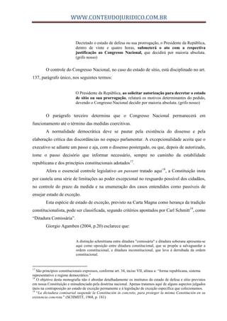 WWW.CONTEUDOJURIDICO.COM.BR
Decretado o estado de defesa ou sua prorrogação, o Presidente da República,
dentro de vinte e quatro horas, submeterá o ato com a respectiva
justificação ao Congresso Nacional, que decidirá por maioria absoluta.
(grifo nosso)
O controle do Congresso Nacional, no caso do estado de sítio, está disciplinado no art.
137, parágrafo único, nos seguintes termos:
O Presidente da República, ao solicitar autorização para decretar o estado
de sítio ou sua prorrogação, relatará os motivos determinantes do pedido,
devendo o Congresso Nacional decidir por maioria absoluta. (grifo nosso)
O parágrafo terceiro determina que o Congresso Nacional permanecerá em
funcionamento até o término das medidas coercitivas.
A normalidade democrática deve se pautar pela existência do dissenso e pela
elaboração crítica das discordâncias no espaço parlamentar. A excepcionalidade aceita que o
executivo se adiante um passo e aja, com o dissenso postergado, ou que, depois de autorizado,
tome o passo decisório que informar necessário, sempre no caminho da estabilidade
republicana e dos princípios constitucionais adotados17
.
Afora o essencial controle legislativo an passant tratado aqui18
, a Constituição insta
por cautela uma série de limitações ao poder excepcional no resguardo possível dos cidadãos,
no controle do prazo da medida e na enumeração dos casos entendidos como passíveis de
ensejar estado de exceção.
Esta espécie de estado de exceção, previsto na Carta Magna como herança da tradição
constitucionalista, pode ser classificada, segundo critérios apontados por Carl Schmitt19
, como
“Ditadura Comissária”.
Giorgio Agamben (2004, p.20) esclarece que:
A distinção schmittiana entre ditadura "comissária" e ditadura soberana apresenta-se
aqui como oposição entre ditadura constitucional, que se propõe a salvaguardar a
ordem constitucional, e ditadura inconstitucional, que leva à derrubada da ordem
constitucional.
17
São princípios constitucionais expressos, conforme art. 34, inciso VII, alínea a: “forma republicana, sistema
representativo e regime democrático.”
18
O objetivo desta monografia não é abordar detalhadamente os institutos do estado de defesa e sítio previstos
em nossa Constituição e minudenciado pela doutrina nacional. Apenas tratamos aqui de alguns aspectos julgados
úteis na contraposição ao estado de exceção permanente e à legislação de exceção específica que colecionamos.
19
“La dictadura comisarial suspende la Constitución in concreto, para proteger la misma Constitución en su
existencia concreta.” (SCHMITT, 1968, p. 181)
 