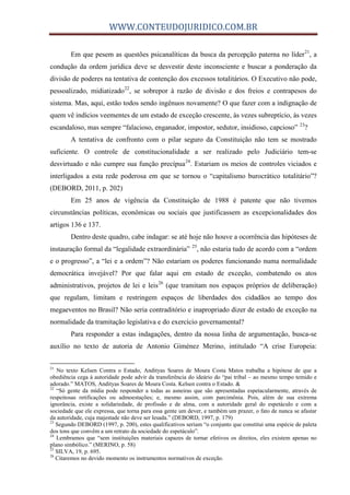 WWW.CONTEUDOJURIDICO.COM.BR
Em que pesem as questões psicanalíticas da busca da percepção paterna no líder21
, a
condução da ordem jurídica deve se desvestir deste inconsciente e buscar a ponderação da
divisão de poderes na tentativa de contenção dos excessos totalitários. O Executivo não pode,
pessoalizado, midiatizado22
, se sobrepor à razão de divisão e dos freios e contrapesos do
sistema. Mas, aqui, estão todos sendo ingênuos novamente? O que fazer com a indignação de
quem vê indícios veementes de um estado de exceção crescente, às vezes subreptício, às vezes
escandaloso, mas sempre “falacioso, enganador, impostor, sedutor, insidioso, capcioso” 23
?
A tentativa de confronto com o pilar seguro da Constituição não tem se mostrado
suficiente. O controle de constitucionalidade a ser realizado pelo Judiciário tem-se
desvirtuado e não cumpre sua função precípua24
. Estariam os meios de controles viciados e
interligados a esta rede poderosa em que se tornou o “capitalismo burocrático totalitário”?
(DEBORD, 2011, p. 202)
Em 25 anos de vigência da Constituição de 1988 é patente que não tivemos
circunstâncias políticas, econômicas ou sociais que justificassem as excepcionalidades dos
artigos 136 e 137.
Dentro deste quadro, cabe indagar: se até hoje não houve a ocorrência das hipóteses de
instauração formal da “legalidade extraordinária” 25
, não estaria tudo de acordo com a “ordem
e o progresso”, a “lei e a ordem”? Não estariam os poderes funcionando numa normalidade
democrática invejável? Por que falar aqui em estado de exceção, combatendo os atos
administrativos, projetos de lei e leis26
(que tramitam nos espaços próprios de deliberação)
que regulam, limitam e restringem espaços de liberdades dos cidadãos ao tempo dos
megaeventos no Brasil? Não seria contraditório e inapropriado dizer de estado de exceção na
normalidade da tramitação legislativa e do exercício governamental?
Para responder a estas indagações, dentro da nossa linha de argumentação, busca-se
auxílio no texto de autoria de Antonio Giménez Merino, intitulado “A crise Europeia:
21
No texto Kelsen Contra o Estado, Andityas Soares de Moura Costa Matos trabalha a hipótese de que a
obediência cega à autoridade pode advir da transferência do ideário do “pai tribal – ao mesmo tempo temido e
adorado.” MATOS, Andityas Soares de Moura Costa. Kelsen contra o Estado. &
22
“Só gente da mídia pode responder a todas as asneiras que são apresentadas espetacularmente, através de
respeitosas retificações ou admoestações; e, mesmo assim, com parcimônia. Pois, além de sua extrema
ignorância, existe a solidariedade, de profissão e de alma, com a autoridade geral do espetáculo e com a
sociedade que ele expressa, que torna para essa gente um dever, e também um prazer, o fato de nunca se afastar
da autoridade, cuja majestade não deve ser lesada.” (DEBORD, 1997, p. 179)
23
Segundo DEBORD (1997, p. 200), estes qualificativos seriam “o conjunto que constitui uma espécie de paleta
dos tons que convêm a um retrato da sociedade do espetáculo”.
24
Lembramos que “sem instituições materiais capazes de tornar efetivos os direitos, eles existem apenas no
plano simbólico.” (MERINO, p. 58)
25
SILVA, 19, p. 695.
26
Citaremos no devido momento os instrumentos normativos de exceção.
 