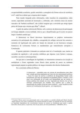 WWW.CONTEUDOJURIDICO.COM.BR
excepcionalidade econômica, gestão autoritária e emergência de formas ativas de resistência
civil”, onde fica evidente que a resposta não é simples.
Num mundo integrado pelas informações, redes mundiais de computadores, redes
sociais, capacidade acelerada de locomoção e, sobretudo, sob o domínio único do mesmo
mercado e da “barbárie neoliberal”, não é difícil imaginar que a convulsão que atinge alguns
países da Europa seja a mesma que aflige27
o Brasil.
A partir da análise criteriosa de Merino, sob o contexto da democracia de participação
na Europa adaptada a nossa realidade, intuí-se que a despolitização que lá ocorre em passos
largos é também sentida aqui.
A democracia no Brasil desvirtuou hipocritamente os próprios instrumentos
normativos de participação dos cidadãos, conseguindo do sufrágio universal tão somente o
momento de legitimação das ações em função do mercado ou da burocracia corrupta.
Fantasia-se de vestimentas formais os mandamentos que materialmente surrupiam a
Constituição.
O aparato judiciário é chamado ao confronto entre lei e Constituição, mas, imerso na
sociedade do espetáculo e sob pressões midiáticas que algumas vezes beiram à ameaça,
sucumbe a seu dever contramajoritário.
Em que pese a camuflagem de legalidade, os instrumentos normativos de exceção se
multiplicam e ficam registrados como fósseis deste período de pouca ou nenhuma
representação popular na gestão pública e de ataque sistemático dos direitos fundamentais.
Eis a conclusão enfática de Merino:
A democracia – entendida como um sistema de procedimentos para obter
uma vontade geral das populações por meio de seus representantes políticos
– nunca foi capaz de resolver o problema da desigualdade factual senão
formalmente, por meio do expediente da igualdade jurídica. Contudo, a crise
atual vem acentuando de tal modo essa desigualdade que até mesmo as
formas jurídicas têm entrado em crise: legislação por decreto, leis ad hoc,
reformas constitucionais por medidas. Isso significa que a senda da
neutralização do conflito social por meios jurídicos – como sucedera na fase
anterior às Constituições do pós-guerra – já é impraticável.
27
O próprio Merino antevê esta aproximação entre a crise europeia e o caminho adotado pelo Brasil, dizendo:
“alguns aspectos, tais como a culminância da economia baseada no crédito, na expansão do setor da construção,
na importante dependência dos investimentos externos ou mesmo no clientelismo que corrói o aparato
burocrático desses países, os aproxima, mais do que parece, de nossa problemática.” (MERINO, 2012)
 