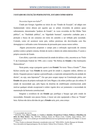 WWW.CONTEUDOJURIDICO.COM.BR
3 ESTADO DE EXCEÇÃO PERMANENTE, ESTADO COMO SERVO
Necessitas legem non habet28
.
Citado por Giorgio Agamben no início de seu “Estado de Exceção”, tal adágio tem
fundamentado vários abusos por aqueles que se acham investidos de poderes quase
subrenaturais, denominados “poderes de Estado”, às vezes revestidos do Rei Midas “bem
público”, ou “finalidade pública”, ou “dignidade humana”, expressões cunhadas para a
proteção e busca de um consenso em torno do caminho a ser trilhado pela sociedade.
Contudo, como sói acontecer neste país, nobres premissas são desvirtuadas com fins
demagógicos e utilizados como ferramentas de persuasão para causas menos nobres.
Alguns preconceitos preparam o campo para a utilização equivocada do sistema
jurídico contra o próprio sistema, ferindo de morte o ideário de ordem democrática. É assim o
próprio conceito de Estado.
Com efeito, a previsão constitucional do estado de defesa e sítio, encontra-se no Título
V da Constituição Federal de 1988, com o nome “Da Defesa do Estado e Das Instituições
Democráticas”.
Neste ponto, surge a pergunta: quem é este Estado? No texto “Deus e Estado”29
, Hans
Kelsen conclui que “esse Estado da teoria geral do estado é, enquanto ordem, idêntico ao
direito. Enquanto pessoa é apenas a personificação, a expressão antropomórfica da unidade do
direito”, ou seja, uma hipostasia30
. Em que pese ocupar espaço na Constituição pátria, este
Estado não passa da própria realização da Carta Magna e da ordem jurídica que ela ordena. O
estado de necessidade que, pela lógica da doutrina da estabilização constitucional, pode
motivar qualquer atitude excepcional à ordem vigente deve ser justamente a necessidade de
manutenção da harmonia constitucional.
Imaginar a existência de um Estado que justifique e busque agir pelo estado de
necessidade, firmando seus passos brutos, é trazer um ente equiparado a Deus ao “Estado”
laico. Kelsen não deixa dúvidas de que o Estado seria, pois, uma crença:
28
A necessidade não tem lei.
29
KELSEN, Hans. Deus e Estado. In: Contra o Absoluto. Perspectivas Críticas, Políticas e Filosóficas da
Obra de Hans Kelsen. Org. MATOS, Andityas Soares de Moura Costa. Curitiba: Juruá Editora, 2011.
Disponível em: http://www.senado.gov.br/senado/biblioteca/servicos/getSumario.asp?cod=4527&tipo=A Acesso
em 18/06/13
30
“Filos. Ficção ou abstração falsamente considerada como real.” HOLANDA, Aurélio Buarque de Holanda.
Novo dicionário da língua portuguesa. Rio de Janeiro: Editora Nova Fronteira, 1986, p. 899.
 