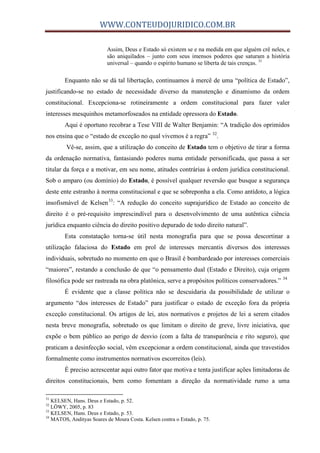 WWW.CONTEUDOJURIDICO.COM.BR
Assim, Deus e Estado só existem se e na medida em que alguém crê neles, e
são aniquilados – junto com seus imensos poderes que saturam a história
universal – quando o espírito humano se liberta de tais crenças. 31
Enquanto não se dá tal libertação, continuamos à mercê de uma “política de Estado”,
justificando-se no estado de necessidade diverso da manutenção e dinamismo da ordem
constitucional. Excepciona-se rotineiramente a ordem constitucional para fazer valer
interesses mesquinhos metamorfoseados na entidade opressora do Estado.
Aqui é oportuno recobrar a Tese VIII de Walter Benjamin: “A tradição dos oprimidos
nos ensina que o “estado de exceção no qual vivemos é a regra” 32
.
Vê-se, assim, que a utilização do conceito de Estado tem o objetivo de tirar a forma
da ordenação normativa, fantasiando poderes numa entidade personificada, que passa a ser
titular da força e a motivar, em seu nome, atitudes contrárias à ordem jurídica constitucional.
Sob o amparo (ou domínio) do Estado, é possível qualquer reversão que busque a segurança
deste ente estranho à norma constitucional e que se sobreponha a ela. Como antídoto, a lógica
insofismável de Kelsen33
: “A redução do conceito suprajurídico de Estado ao conceito de
direito é o pré-requisito imprescindível para o desenvolvimento de uma autêntica ciência
jurídica enquanto ciência do direito positivo depurado de todo direito natural”.
Esta constatação torna-se útil nesta monografia para que se possa descortinar a
utilização falaciosa do Estado em prol de interesses mercantis diversos dos interesses
individuais, sobretudo no momento em que o Brasil é bombardeado por interesses comerciais
“maiores”, restando a conclusão de que “o pensamento dual (Estado e Direito), cuja origem
filosófica pode ser rastreada na obra platônica, serve a propósitos políticos conservadores.” 34
É evidente que a classe política não se descuidaria da possibilidade de utilizar o
argumento “dos interesses de Estado” para justificar o estado de exceção fora da própria
exceção constitucional. Os artigos de lei, atos normativos e projetos de lei a serem citados
nesta breve monografia, sobretudo os que limitam o direito de greve, livre iniciativa, que
expõe o bem público ao perigo de desvio (com a falta de transparência e rito seguro), que
praticam a desinfecção social, vêm excepcionar a ordem constitucional, ainda que travestidos
formalmente como instrumentos normativos escorreitos (leis).
É preciso acrescentar aqui outro fator que motiva e tenta justificar ações limitadoras de
direitos constitucionais, bem como fomentam a direção da normatividade rumo a uma
31
KELSEN, Hans. Deus e Estado, p. 52.
32
LÖWY, 2005, p. 83
33
KELSEN, Hans. Deus e Estado, p. 53.
34
MATOS, Andityas Soares de Moura Costa. Kelsen contra o Estado, p. 75.
 