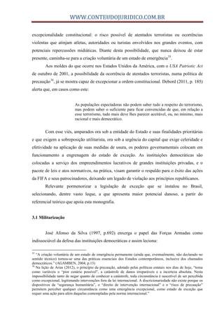 WWW.CONTEUDOJURIDICO.COM.BR
excepcionalidade constitucional: o risco possível de atentados terroristas ou ocorrências
violentas que atinjam atletas, autoridades ou turistas envolvidos nos grandes eventos, com
potenciais repercussões midiáticas. Diante desta possibilidade, que nunca deixou de estar
presente, caminha-se para a criação voluntária de um estado de emergência35
.
Aos moldes do que ocorre nos Estados Unidos da América, com o USA Patriotic Act
de outubro de 2001, a possibilidade da ocorrência de atentados terroristas, numa política de
precaução36
, já se mostra capaz de excepcionar a ordem constitucional. Debord (2011, p. 185)
alerta que, em casos como este:
As populações espectadoras não podem saber tudo a respeito do terrorismo,
mas podem saber o suficiente para ficar convencidas de que, em relação a
esse terrorismo, tudo mais deve lhes parecer aceitável, ou, no mínimo, mais
racional e mais democrático.
Com esse viés, amparados ora sob a entidade do Estado e suas finalidades prioritárias
e que exigem a sobreposição utilitarista, ora sob a urgência do capital que exige celeridade e
efetividade na aplicação de suas medidas de usura, os poderes governamentais colocam em
funcionamento a engrenagem do estado de exceção. As instituições democráticas são
colocadas a serviço dos empreendimentos lucrativos de grandes instituições privadas, e o
pacote de leis e atos normativos, na prática, visam garantir o respaldo para o êxito das ações
da FIFA e seus patrocinadores, deixando um legado de violação aos princípios republicanos.
Relevante pormenorizar a legislação de exceção que se instalou no Brasil,
selecionando, dentre vasto leque, a que apresenta maior potencial danoso, a partir do
referencial teórico que apoia esta monografia.
3.1 Militarização
José Afonso da Silva (1997, p.692) enxerga o papel das Forças Armadas como
indissociável da defesa das instituições democráticas e assim leciona:
35
“A criação voluntária de um estado de emergência permanente (ainda que, eventualmente, não declarado no
sentido técnico) tornou-se uma das práticas essenciais dos Estados contemporâneos, inclusive dos chamados
democráticos.” (AGAMBEN, 2004, p.13)
36
Na lição de Arias (2012), o princípio da precaução, adotado pelas políticas estatais nos dias de hoje, “toma
como variáveis o “pior cenário possível”, a catástrofe de danos irreparáveis e a incerteza absoluta. Nesta
impossibilidade tanto de negar quanto de conhecer a catástrofe, toda circunstância é suscetível de ser percebida
como excepcional, legitimando intervenções fora da lei internacional. A discricionariedade não existe porque os
dispositivos da “segurança humanitária”, o “direito de intervenção internacional” e o “risco de precaução”
permitem perceber qualquer circunstância como uma emergência excepcional, como estado de exceção que
requer uma ação para além daquelas contempladas pela norma internacional.”
 