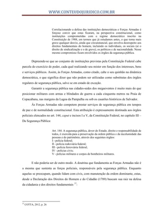 WWW.CONTEUDOJURIDICO.COM.BR
Correlacionando a defesa das instituições democráticas e Forças Armadas é
forçoso convir que estas ficaram, na perspectiva constitucional, como
instituições comprometidas com o regime democrático inscrito na
Constituição de 1988, em termos que já estudamos antes, o que torna mais
grave qualquer desvio, ainda que circunstancial, que envolva desrespeito aos
direitos fundamentais do homem, incluindo os individuais, os sociais (aí o
direito de sindicalização e o de greve), os políticos e de nacionalidade. Nesse
mesmo compromisso ficam envolvidos os órgãos da segurança pública.
Depreende-se que ao conjunto de instituições previstas pela Constituição Federal cabe
parcela do exercício de poder, cada qual realizando seu mister em função dos interesses, bens
e serviços públicos. Assim, às Forças Armadas, como citado, cabe o seu quinhão na dinâmica
democrática, o que significa dizer que não podem ser utilizadas como substitutas dos órgãos
regulares de segurança pública, salvo se em estado de exceção.
Garantir a segurança pública nas cidades-sedes dos megaeventos é muito mais do que
posicionar militares com armas e blindados de guerra a cada cinquenta metros na Praia de
Copacabana, nas margens da Lagoa da Pampulha ou sob os casarões históricos de Salvador.
Às Forças Armadas não competem prestar serviços de segurança pública em tempos
de paz e de normalidade constitucional. Esta atribuição é expressamente destinada aos órgãos
policiais elencados no art. 144, caput e incisos I a V, da Constituição Federal, no capítulo III –
Da Segurança Pública:
Art. 144. A segurança pública, dever do Estado, direito e responsabilidade de
todos, é exercida para a preservação da ordem pública e da incolumidade das
pessoas e do patrimônio, através dos seguintes órgãos:
I - polícia federal;
II - polícia rodoviária federal;
III - polícia ferroviária federal;
IV - polícias civis;
V - polícias militares e corpos de bombeiros militares.
E não poderia ser de outro modo. A doutrina que fundamenta as Forças Armadas não é
a mesma que sustenta as forças policiais, responsáveis pela segurança pública. Enquanto
aquelas se preocupam, quando lidam com civis, com manutenção da ordem dominante, estas,
desde a Declaração dos Direitos do Homem e do Cidadão (1789) buscam sua raiz na defesa
da cidadania e dos direitos fundamentais 37
:
37
COTTA, 2012, p. 26
 