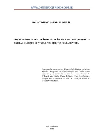 WWW.CONTEUDOJURIDICO.COM.BR
JOHNNY WILSON BATISTA GUIMARÃES
MEGAEVENTOS E LEGISLAÇÃO DE EXCEÇÃO: PODERES COMO SERVOS DO
CAPITAL E LEGADO DE ATAQUE AOS DIREITOS FUNDAMENTAIS.
Monografia apresentada à Universidade Federal de Minas
Gerais - Programa de Pós-Graduação em Direito como
requisito para conclusão da matéria isolada Temas de
Filosofia do Estado: Poder Político, Crise Econômica e
Utopia, sob a orientação do Prof. Dr. Andityas Soares de
Moura Costa Matos
Belo Horizonte
2013
 