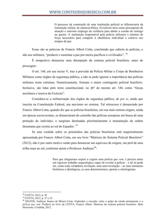 WWW.CONTEUDOJURIDICO.COM.BR
O processo da construção de uma instituição policial se diferenciaria da
instituição militar, de natureza bélica. O exército teria como pressuposto de
atuação o máximo emprego da violência para abalar a coesão do inimigo
na guerra. A instituição responsável pela polícia utilizaria o mínimo de
força necessário para compelir à obediência individual e coletiva nos
tempos de paz.
Essas são as palavras de Francis Albert Cotta, concluindo que caberia às polícias, e
não aos militares, “produzir e sustentar a paz por meios pacíficos e civilizados”. 38
É tempestivo denunciar uma deturpação do sistema policial brasileiro, antes de
prosseguir.
O art. 144, em seu inciso V, traz a previsão da Polícia Militar e Corpo de Bombeiros
Militares como órgãos da segurança pública, e não se pode ignorar a importância das polícias
militares nesta estrutura. Numericamente, formam o maior contingente policial brasileiro.
Inclusive, são tidas pelo texto constitucional, no §6º do mesmo art. 144, como “forças
auxiliares e reserva do Exército”.
Considera-se a militarização dos órgãos de segurança pública, de per si, ainda que
inscrita na Constituição Federal, um atavismo no sistema. Tal retrocesso é denunciado por
Francis Albert Cotta, quando diz que as polícias brasileiras, em sua mais remota origem, ainda
em épocas escravocratas, se distanciaram do caminho das polícias europeias em busca de uma
proteção do indivíduo, e surgiram destinadas prioritariamente à manutenção da ordem
desumana que existia ao sul do Equador. 39
Se esta verdade sobre os primórdios das polícias brasileiras está magistralmente
apresentada por Francis Albert Cotta, em seu livro “Matrizes do Sistema Policial Brasileiro”
(2012), não é por outro motivo senão para denunciar um equívoco de origem, em prol de uma
trilha mais ao sol, conforme atesta o Professor Andityas40
:
Para que cheguemos sequer a cogitar uma polícia que vem, é preciso antes
um rigoroso trabalho arqueológico capaz de revelar à polícia – e tal só pode
ser, como toda verdadeira revelação, uma auto-revelação – as suas estruturas
históricas e ideológicas, os seus determinismos, aporias e mitologemas.
38
COTTA, 2012, p. 45
39
COTTA, 2012, p. 27 e 33
40
MATOS, Andityas Soares de Moura Costa. Esplendor e exceção: entre o golpe de estado permanente e a
polícia que vem. Prefácio ao livro de COTTA, Francis Albert. Matrizes do sistema policial brasileiro. Belo
Horizonte: Crisálida, 2012.
 