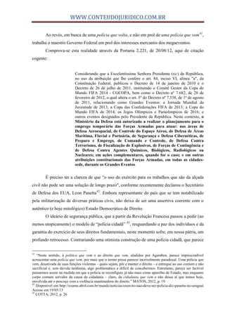 WWW.CONTEUDOJURIDICO.COM.BR
Ao revés, em busca de uma polícia que volta, e não em prol de uma polícia que vem41
,
trabalha o maestro Governo Federal em prol dos interesses mercantis dos megaeventos.
Comprova-se esta realidade através da Portaria 2.221, de 20/08/12, aqui de citação
cogente:
Considerando que a Excelentíssima Senhora Presidenta (sic) da República,
no uso da atribuição que lhe confere o art. 84, inciso VI, alínea "a", da
Constituição Federal, publicou o Decreto de 14 de janeiro de 2010 e o
Decreto de 26 de julho de 2011, instituindo o Comitê Gestor da Copa do
Mundo FIFA 2014 - CGCOPA, bem como o Decreto nº 7.682, de 28 de
fevereiro de 2012, o qual altera o art. 5º do Decreto nº 7.538, de 1º de agosto
de 2011, relacionando como Grandes Eventos: a Jornada Mundial da
Juventude de 2013; a Copa das Confederações FIFA de 2013; a Copa do
Mundo FIFA de 2014; os Jogos Olímpicos e Paraolímpicos de 2016; e
outros eventos designados pelo Presidente da República. Neste contexto, o
Ministério da Defesa está autorizado a realizar o planejamento para o
emprego temporário das Forças Armadas para atuar: nas áreas de
Defesa Aeroespacial, de Controle do Espaço Aéreo, de Defesa de Áreas
Marítima, Fluvial e Portuária, de Segurança e Defesa Cibernéticas, de
Preparo e Emprego, de Comando e Controle, de Defesa Contra
Terrorismo, de Fiscalização de Explosivos, de Forças de Contingência e
de Defesa Contra Agentes Químicos, Biológicos, Radiológicos ou
Nucleares; em ações complementares, quando for o caso; e em outras
atribuições constitucionais das Forças Armadas, em todas as cidades-
sede, durante os Grandes Eventos.
É preciso ter a clareza de que “o uso do exército para os trabalhos que são da alçada
civil não pode ser uma solução de longo prazo", conforme recentemente declarou o Secretário
de Defesa dos EUA, Leon Panetta42
. Embora representante do país que se tem notabilizado
pela militarização de diversas práticas civis, não deixa de ser uma assertiva coerente com o
autêntico (e hoje mitológico) Estado Democrático de Direito.
O ideário de segurança pública, que a partir da Revolução Francesa passou a pedir (ao
menos utopicamente) o modelo de “polícia cidadã” 43
, resguardando a paz dos indivíduos e da
garantia do exercício de seus direitos fundamentais, neste momento sofre, em nossa pátria, um
profundo retrocesso. Contrariando uma otimista construção de uma polícia cidadã, que parece
41
“Neste sentido, à política que vem e ao direito que vem, aludidos por Agamben, parece imprescindível
acrescentar uma polícia que vem, por mais que o termo possa parecer incrivelmente paradoxal. Uma polícia que
vem, desativada de suas funções violentas – quais sejam, pôr e manter o direito – e entregue ao uso comum e não
sacrificial é, sem dúvida nenhuma, algo problemático e difícil de concebermos. Entretanto, parece ser factível
pensarmos assim na medida em que a polícia se reconfigure já não mais como aparelho de Estado, mas enquanto
corpo comum servidor da causa da cidadania – claro, da cidadania que vem e não dessa aí que temos hoje,
envolvida até o pescoço com a violência mantenedora do direito.” MATOS, 2012, p. 19
42
Disponível em http://exame.abril.com.br/mundo/noticias/exercito-nao-deve-ser-policia-diz-panetta-no-uruguai
Acesso em 19/05/13
43
COTTA, 2012, p. 26
 