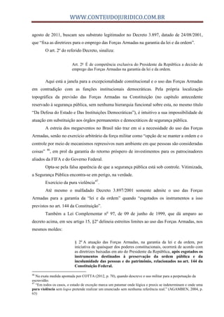 WWW.CONTEUDOJURIDICO.COM.BR
agosto de 2011, buscam seu substrato legitimador no Decreto 3.897, datado de 24/08/2001,
que “fixa as diretrizes para o emprego das Forças Armadas na garantia da lei e da ordem”.
O art. 2º do referido Decreto, sinaliza:
Art. 2º É de competência exclusiva do Presidente da República a decisão de
emprego das Forças Armadas na garantia da lei e da ordem.
Aqui está a janela para a excepcionalidade constitucional e o uso das Forças Armadas
em contradição com as funções institucionais democráticas. Pela própria localização
topográfica da previsão das Forças Armadas na Constituição (no capítulo antecedente
reservado à segurança pública, sem nenhuma hierarquia funcional sobre esta, no mesmo título
“Da Defesa do Estado e Das Instituições Democráticas”), é intuitivo a sua impossibilidade de
atuação em substituição aos órgãos permanentes e democráticos de segurança pública.
A estreia dos megaeventos no Brasil não traz em si a necessidade do uso das Forças
Armadas, senão no exercício arbitrário da força militar como “opção de se manter a ordem e o
controle por meio de mecanismos repressivos num ambiente em que pessoas são consideradas
coisas” 46
, em prol da garantia do retorno próspero de investimentos para os patrocinadores
aliados da FIFA e do Governo Federal.
Opta-se pela falsa aparência de que a segurança pública está sob controle. Vitimizada,
a Segurança Pública encontra-se em perigo, na verdade.
Exercício da pura violência47
.
Até mesmo o malfadado Decreto 3.897/2001 somente admite o uso das Forças
Armadas para a garantia da “lei e da ordem” quando “esgotados os instrumentos a isso
previstos no art. 144 da Constituição”.
Também a Lei Complementar no
97, de 09 de junho de 1999, que dá amparo ao
decreto acima, em seu artigo 15, §2º delineia estreitos limites ao uso das Forças Armadas, nos
mesmos moldes:
§ 2o
A atuação das Forças Armadas, na garantia da lei e da ordem, por
iniciativa de quaisquer dos poderes constitucionais, ocorrerá de acordo com
as diretrizes baixadas em ato do Presidente da República, após esgotados os
instrumentos destinados à preservação da ordem pública e da
incolumidade das pessoas e do patrimônio, relacionados no art. 144 da
Constituição Federal.
46
Na exata medida apontada por COTTA (2012, p. 70), quando descreve o uso militar para a perpetuação da
escravidão.
47
“Em todos os casos, o estado de exceção marca um patamar onde lógica e praxis se indeterminam e onde uma
pura violência sem logos pretende realizar um enunciado sem nenhuma referência real.” (AGAMBEN, 2004, p.
63)
 