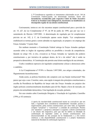 WWW.CONTEUDOJURIDICO.COM.BR
§ 3o
Consideram-se esgotados os instrumentos relacionados no art. 144 da
Constituição Federal quando, em determinado momento, forem eles
formalmente reconhecidos pelo respectivo Chefe do Poder Executivo
Federal ou Estadual como indisponíveis, inexistentes ou insuficientes ao
desempenho regular de sua missão constitucional.
Curiosamente, tentou-se em vão encontrar amparo constitucional para a previsão do
art. 15, §2º, da Lei Complementar no
97, de 09 de junho de 1999, que por sua vez é
sustentáculo do Decreto 3.897/2001. A determinação de regulação por lei complementar
prevista no art. 142, § 1º, da Constituição apenas assim dispõe: “Lei complementar
estabelecerá as normas gerais a serem adotadas na organização, no preparo e no emprego das
Forças Armadas.” E ponto final.
Em nenhum momento a Constituição Federal entrega às Forças Armadas qualquer
ascensão sobre os órgãos de segurança pública ou possibilita a invasão de competências.
Quando no artigo 142, in fine, evocam-se as Forças Armadas na “garantia dos poderes
constitucionais e, por iniciativa de qualquer destes, da lei e da ordem” não é senão na
perspectiva democrática. A Constituição não permite uma leitura autofágica de sua estrutura.
Coube à tendência repressiva do legislador complementar colocar a democracia sobre
o cadafalso.
A Lei Complementar no
97/99 e o Decreto 3.897/2001, nos artigos comentados, são
flagrantemente inconstitucionais.
Ainda assim, as polícias brasileiras não cumprem com sua função institucional? Não
parece que seja o caso. Constitui, antes, uma opção à margem dos princípios constitucionais a
escolha da Presidência da República de lançar mão das Forças Armadas em prejuízo dos
órgãos policiais constitucionalmente desenhados para tal fim. Opção a favor do mercado, em
prejuízo da normalidade democrática. Uma legislação de exceção, portanto.
Em seus estudos sobre Constituição Dirigente e Vinculação do Legislador, Canotilho
(1994, p. 63) sentencia:
A aporia da vinculatividade constitucional insiste na contradictio: por um
lado, o legislador deve considerar-se materialmente vinculado, positiva e
negativamente, pelas normas constitucionais; por outro lado, ao legislador
compete “actualizar” e “concretizar” o conteúdo da constituição. Perante
este “paradoxo”, a proposta a antecipar é a seguinte: o direito constitucional
é um direito não dispositivo, pelo que não há âmbito ou liberdade de
conformação do legislador contra as normas constitucionais nem
discricionariedade na não actuação da lei fundamental. (...) Em termos
sintéticos: a não disponibilidade constitucional é o próprio fundamento
material da liberdade de conformação legislativa.
 