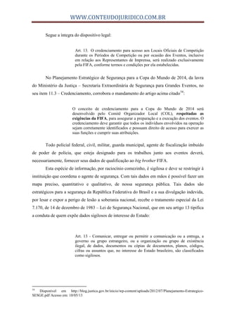 WWW.CONTEUDOJURIDICO.COM.BR
Segue a íntegra do dispositivo legal:
Art. 13. O credenciamento para acesso aos Locais Oficiais de Competição
durante os Períodos de Competição ou por ocasião dos Eventos, inclusive
em relação aos Representantes de Imprensa, será realizado exclusivamente
pela FIFA, conforme termos e condições por ela estabelecidas.
No Planejamento Estratégico de Segurança para a Copa do Mundo de 2014, da lavra
do Ministério da Justiça – Secretaria Extraordinária de Segurança para Grandes Eventos, no
seu item 11.3 – Credenciamento, corrobora o mandamento do artigo acima citado54
:
O conceito de credenciamento para a Copa do Mundo de 2014 será
desenvolvido pelo Comitê Organizador Local (COL), respeitadas as
exigências da FIFA, para assegurar a preparação e a execução dos eventos. O
credenciamento deve garantir que todos os indivíduos envolvidos na operação
sejam corretamente identificados e possuam direito de acesso para exercer as
suas funções e cumprir suas atribuições.
Todo policial federal, civil, militar, guarda municipal, agente de fiscalização imbuído
de poder de polícia, que esteja designado para os trabalhos junto aos eventos deverá,
necessariamente, fornecer seus dados de qualificação ao big brother FIFA.
Esta espécie de informação, por raciocínio comezinho, é sigilosa e deve se restringir à
instituição que coordena o agente de segurança. Com tais dados em mãos é possível fazer um
mapa preciso, quantitativo e qualitativo, de nossa segurança pública. Tais dados são
estratégicos para a segurança da República Federativa do Brasil e a sua divulgação indevida,
por lesar e expor a perigo de lesão a soberania nacional, recebe o tratamento especial da Lei
7.170, de 14 de dezembro de 1983 – Lei de Segurança Nacional, que em seu artigo 13 tipifica
a conduta de quem expõe dados sigilosos de interesse do Estado:
Art. 13 - Comunicar, entregar ou permitir a comunicação ou a entrega, a
governo ou grupo estrangeiro, ou a organização ou grupo de existência
ilegal, de dados, documentos ou cópias de documentos, planos, códigos,
cifras ou assuntos que, no interesse do Estado brasileiro, são classificados
como sigilosos.
54
Disponível em http://blog.justica.gov.br/inicio/wp-content/uploads/2012/07/Planejamento-Estrategico-
SESGE.pdf Acesso em: 10/05/13
 
