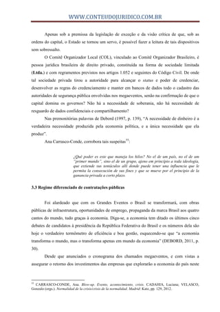 WWW.CONTEUDOJURIDICO.COM.BR
Apenas sob a premissa da legislação de exceção e da visão crítica de que, sob as
ordens do capital, o Estado se tornou um servo, é possível fazer a leitura de tais dispositivos
sem sobressalto.
O Comitê Organizador Local (COL), vinculado ao Comitê Organizador Brasileiro, é
pessoa jurídica brasileira de direito privado, constituída na forma de sociedade limitada
(Ltda.) e com regramentos previstos nos artigos 1.052 e seguintes do Código Civil. De onde
tal sociedade privada tirou a autoridade para alcançar o status e poder de credenciar,
desenvolver as regras do credenciamento e manter em bancos de dados todo o cadastro das
autoridades de segurança pública envolvidas nos megaeventos, senão na confirmação de que o
capital domina os governos? Não há a necessidade de soberania, não há necessidade de
resguardo de dados confidenciais e compartilhamento?
Nas premonitórias palavras de Debord (1997, p. 139), “A necessidade de dinheiro é a
verdadeira necessidade produzida pela economia política, e a única necessidade que ela
produz”.
Ana Carrasco-Conde, corrobora tais suspeitas55
:
¿Qué poder es este que maneja los hilos? No el de um país, no el de um
“primer mundo”, sino el de un grupo, ajeno em princípio a toda ideología,
que extiende sus tentáculos allí donde puede tener una influencia que le
permita la consecución de sus fines y que se mueve por el principio de la
ganancia privada a corto plazo.
3.3 Regime diferenciado de contratações públicas
Foi alardeado que com os Grandes Eventos o Brasil se transformará, com obras
públicas de infraestrutura, oportunidades de emprego, propaganda da marca Brasil aos quatro
cantos do mundo, tudo graças à economia. Diga-se, a economia tem ditado os últimos cinco
debates de candidatos à presidência da República Federativa do Brasil e os números dela são
hoje o verdadeiro termômetro de eficiência e boa gestão, esquecendo-se que “a economia
transforma o mundo, mas o transforma apenas em mundo da economia” (DEBORD, 2011, p.
30).
Desde que anunciados o cronograma dos chamados megaeventos, e com vistas a
assegurar o retorno dos investimentos das empresas que explorarão a economia do país neste
55
CARRASCO-CONDE, Ana. Blow-up. Evento, acontecimiento, crisis. CADAHIA, Luciana; VELASCO,
Gonzalo (orgs.). Normalidad de la crisis/crisis de la normalidad. Madrid: Katz, pp. 129, 2012.
 