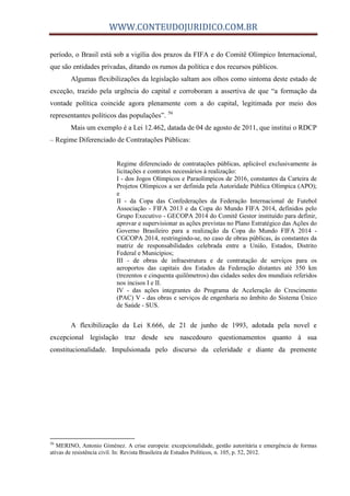 WWW.CONTEUDOJURIDICO.COM.BR
período, o Brasil está sob a vigília dos prazos da FIFA e do Comitê Olímpico Internacional,
que são entidades privadas, ditando os rumos da política e dos recursos públicos.
Algumas flexibilizações da legislação saltam aos olhos como sintoma deste estado de
exceção, trazido pela urgência do capital e corroboram a assertiva de que “a formação da
vontade política coincide agora plenamente com a do capital, legitimada por meio dos
representantes políticos das populações”. 56
Mais um exemplo é a Lei 12.462, datada de 04 de agosto de 2011, que institui o RDCP
– Regime Diferenciado de Contratações Públicas:
Regime diferenciado de contratações públicas, aplicável exclusivamente às
licitações e contratos necessários à realização:
I - dos Jogos Olímpicos e Paraolímpicos de 2016, constantes da Carteira de
Projetos Olímpicos a ser definida pela Autoridade Pública Olímpica (APO);
e
II - da Copa das Confederações da Federação Internacional de Futebol
Associação - FIFA 2013 e da Copa do Mundo FIFA 2014, definidos pelo
Grupo Executivo - GECOPA 2014 do Comitê Gestor instituído para definir,
aprovar e supervisionar as ações previstas no Plano Estratégico das Ações do
Governo Brasileiro para a realização da Copa do Mundo FIFA 2014 -
CGCOPA 2014, restringindo-se, no caso de obras públicas, às constantes da
matriz de responsabilidades celebrada entre a União, Estados, Distrito
Federal e Municípios;
III - de obras de infraestrutura e de contratação de serviços para os
aeroportos das capitais dos Estados da Federação distantes até 350 km
(trezentos e cinquenta quilômetros) das cidades sedes dos mundiais referidos
nos incisos I e II.
IV - das ações integrantes do Programa de Aceleração do Crescimento
(PAC) V - das obras e serviços de engenharia no âmbito do Sistema Único
de Saúde - SUS.
A flexibilização da Lei 8.666, de 21 de junho de 1993, adotada pela novel e
excepcional legislação traz desde seu nascedouro questionamentos quanto à sua
constitucionalidade. Impulsionada pelo discurso da celeridade e diante da premente
56
MERINO, Antonio Giménez. A crise europeia: excepcionalidade, gestão autoritária e emergência de formas
ativas de resistência civil. In: Revista Brasileira de Estudos Políticos, n. 105, p. 52, 2012.
 