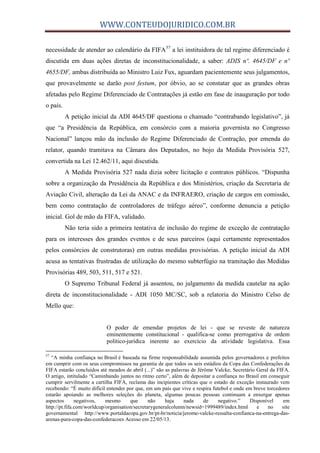 WWW.CONTEUDOJURIDICO.COM.BR
necessidade de atender ao calendário da FIFA57
a lei instituidora de tal regime diferenciado é
discutida em duas ações diretas de inconstitucionalidade, a saber: ADIS nº. 4645/DF e nº
4655/DF, ambas distribuída ao Ministro Luiz Fux, aguardam pacientemente seus julgamentos,
que provavelmente se darão post festum, por óbvio, ao se constatar que as grandes obras
afetadas pelo Regime Diferenciado de Contratações já estão em fase de inauguração por todo
o país.
A petição inicial da ADI 4645/DF questiona o chamado “contrabando legislativo”, já
que “a Presidência da República, em consórcio com a maioria governista no Congresso
Nacional” lançou mão da inclusão do Regime Diferenciado de Contração, por emenda do
relator, quando tramitava na Câmara dos Deputados, no bojo da Medida Provisória 527,
convertida na Lei 12.462/11, aqui discutida.
A Medida Provisória 527 nada dizia sobre licitação e contratos públicos. “Dispunha
sobre a organização da Presidência da República e dos Ministérios, criação da Secretaria de
Aviação Civil, alteração da Lei da ANAC e da INFRAERO, criação de cargos em comissão,
bem como contratação de controladores de tráfego aéreo”, conforme denuncia a petição
inicial. Gol de mão da FIFA, validado.
Não teria sido a primeira tentativa de inclusão do regime de exceção de contratação
para os interesses dos grandes eventos e de seus parceiros (aqui certamente representados
pelos consórcios de construtoras) em outras medidas provisórias. A petição inicial da ADI
acusa as tentativas frustradas de utilização do mesmo subterfúgio na tramitação das Medidas
Provisórias 489, 503, 511, 517 e 521.
O Supremo Tribunal Federal já assentou, no julgamento da medida cautelar na ação
direta de inconstitucionalidade - ADI 1050 MC/SC, sob a relatoria do Ministro Celso de
Mello que:
O poder de emendar projetos de lei - que se reveste de natureza
eminentemente constitucional - qualifica-se como prerrogativa de ordem
político-jurídica inerente ao exercício da atividade legislativa. Essa
57
“A minha confiança no Brasil é baseada na firme responsabilidade assumida pelos governadores e prefeitos
em cumprir com os seus compromissos na garantia de que todos os seis estádios da Copa das Confederações da
FIFA estarão concluídos até meados de abril (...)” são as palavras de Jérôme Valcke, Secretário Geral da FIFA.
O artigo, intitulado “Caminhando juntos no ritmo certo”, além de depositar a confiança no Brasil em conseguir
cumprir servilmente a cartilha FIFA, reclama das incipientes críticas que o estado de exceção instaurado vem
recebendo: “É muito difícil entender por que, em um país que vive e respira futebol e onde em breve torcedores
estarão apoiando as melhores seleções do planeta, algumas poucas pessoas continuam a enxergar apenas
aspectos negativos, mesmo que não haja nada de negativo.” Disponível em
http://pt.fifa.com/worldcup/organisation/secretarygeneralcolumn/newsid=1999489/index.html e no site
governamental http://www.portaldacopa.gov.br/pt-br/noticia/jerome-valcke-ressalta-confianca-na-entrega-das-
arenas-para-copa-das-confederacoes Acesso em 22/05/13.
 