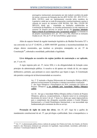 WWW.CONTEUDOJURIDICO.COM.BR
prerrogativa institucional, precisamente por não traduzir corolário do poder
de iniciar o processo de formação das leis (RTJ 36/382, 385 - RTJ 37/113 -
RDA 102/261), pode ser legitimamente exercida pelos membros do
Legislativo, ainda que se cuide de proposições constitucionalmente sujeitas à
cláusula de reserva de iniciativa (ADI 865/MA, Rel. Min. CELSO DE
MELLO), desde que - respeitadas as limitações estabelecidas na
Constituição da República - as emendas parlamentares (a) não importem em
aumento da despesa prevista no projeto de lei, (b) guardem afinidade
lógica (relação de pertinência) com a proposição original e (c) tratando-se
de projetos orçamentários (CF, art. 165, I, II e III), observem as restrições
fixadas no art. 166, §§ 3º e 4º da Carta Política. (gripo nosso)
Além do aspecto formal de regular tramitação legislativa da Medida Provisória 527 e
sua conversão na Lei no
12.462/01, a ADIN 4645/DF questiona a inconstitucionalidade dos
artigos abaixo enumerados, que insultam os princípios estampados no art. 37 da
Constituição58
, sobretudo a moralidade, publicidade e legalidade:
Livre delegação ao executivo do regime jurídico de contratação a ser aplicado,
art. 1º e art. 65.
A regra imposta pelo art. 37, inciso XXI, é o da obrigatoriedade da licitação como
princípio da administração pública. A ressalva se dá apenas em virtude de lei, em espaço
deliberativo, portanto, que pontuará os casos específicos que fujam à regra. A Constituição
não permite a entrega de tal discricionariedade ao executivo.
Art. 1o
É instituído o Regime Diferenciado de Contratações Públicas (RDC),
aplicável exclusivamente às licitações e contratos necessários à realização:
I - dos Jogos Olímpicos e Paraolímpicos de 2016, constantes da Carteira de
Projetos Olímpicos a ser definida pela Autoridade Pública Olímpica
(APO).
Art. 65. Até que a Autoridade Pública Olímpica defina a Carteira de Projetos
Olímpicos, aplica-se, excepcionalmente, o disposto nesta Lei às contratações
decorrentes do inciso I do art. 1o
desta Lei, desde que sejam imprescindíveis
para o cumprimento das obrigações assumidas perante o Comitê Olímpico
Internacional e o Comitê Paraolímpico Internacional, e sua necessidade seja
fundamentada pelo contratante da obra ou serviço.
Presunção de sigilo do custo das obras, Art. 6º, §3º. Aqui há a quebra do
mandamento constitucional do art. 37, que privilegia a publicidade. Sem a transparência e a
58
“Art. 37. A administração pública direta e indireta de qualquer dos Poderes da União, dos Estados, do Distrito
Federal e dos Municípios obedecerá aos princípios de legalidade, impessoalidade, moralidade, publicidade e
eficiência.” Constituição Federal de 1988.
 