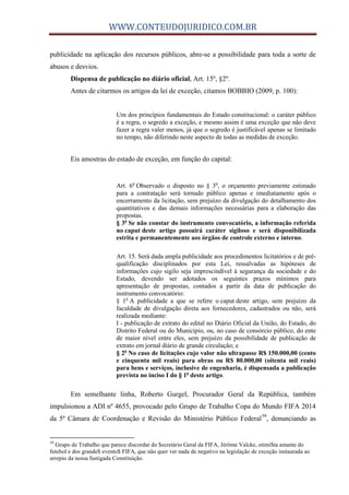WWW.CONTEUDOJURIDICO.COM.BR
publicidade na aplicação dos recursos públicos, abre-se a possibilidade para toda a sorte de
abusos e desvios.
Dispensa de publicação no diário oficial, Art. 15º, §2º.
Antes de citarmos os artigos da lei de exceção, citamos BOBBIO (2009, p. 100):
Um dos princípios fundamentais do Estado constitucional: o caráter público
é a regra, o segredo a exceção, e mesmo assim é uma exceção que não deve
fazer a regra valer menos, já que o segredo é justificável apenas se limitado
no tempo, não diferindo neste aspecto de todas as medidas de exceção.
Eis amostras do estado de exceção, em função do capital:
Art. 6o
Observado o disposto no § 3o
, o orçamento previamente estimado
para a contratação será tornado público apenas e imediatamente após o
encerramento da licitação, sem prejuízo da divulgação do detalhamento dos
quantitativos e das demais informações necessárias para a elaboração das
propostas.
§ 3o
Se não constar do instrumento convocatório, a informação referida
no caput deste artigo possuirá caráter sigiloso e será disponibilizada
estrita e permanentemente aos órgãos de controle externo e interno.
Art. 15. Será dada ampla publicidade aos procedimentos licitatórios e de pré-
qualificação disciplinados por esta Lei, ressalvadas as hipóteses de
informações cujo sigilo seja imprescindível à segurança da sociedade e do
Estado, devendo ser adotados os seguintes prazos mínimos para
apresentação de propostas, contados a partir da data de publicação do
instrumento convocatório:
§ 1o
A publicidade a que se refere o caput deste artigo, sem prejuízo da
faculdade de divulgação direta aos fornecedores, cadastrados ou não, será
realizada mediante:
I - publicação de extrato do edital no Diário Oficial da União, do Estado, do
Distrito Federal ou do Município, ou, no caso de consórcio público, do ente
de maior nível entre eles, sem prejuízo da possibilidade de publicação de
extrato em jornal diário de grande circulação; e
§ 2o
No caso de licitações cujo valor não ultrapasse R$ 150.000,00 (cento
e cinquenta mil reais) para obras ou R$ 80.000,00 (oitenta mil reais)
para bens e serviços, inclusive de engenharia, é dispensada a publicação
prevista no inciso I do § 1o
deste artigo.
Em semelhante linha, Roberto Gurgel, Procurador Geral da República, também
impulsionou a ADI nº 4655, provocado pelo Grupo de Trabalho Copa do Mundo FIFA 2014
da 5ª Câmara de Coordenação e Revisão do Ministério Público Federal59
, denunciando as
59
Grupo de Trabalho que parece discordar do $ecretário Geral da FIFA, Jérôme Valcke, otimi$ta amante do
futebol e dos grande$ evento$ FIFA, que não quer ver nada de negativo na legislação de exceção instaurada ao
arrepio da nossa fustigada Constituição.
 