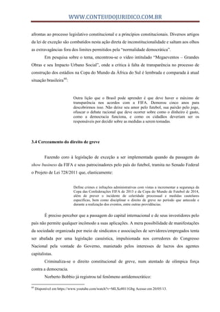 WWW.CONTEUDOJURIDICO.COM.BR
afrontas ao processo legislativo constitucional e a princípios constitucionais. Diversos artigos
da lei de exceção são combatidos nesta ação direta de inconstitucionalidade e saltam aos olhos
as extravagâncias fora dos limites permitidos pela “normalidade democrática”.
Em pesquisa sobre o tema, encontrou-se o vídeo intitulado “Megaeventos – Grandes
Obras e seu Impacto Urbano Social”, onde a crítica à falta de transparência no processo de
construção dos estádios na Copa do Mundo da África do Sul é lembrada e comparada à atual
situação brasileira60
:
Outra lição que o Brasil pode aprender é que deve haver o máximo de
transparência nos acordos com a FIFA. Demorou cinco anos para
descobrirmos isso. Não deixe seu amor pelo futebol, sua paixão pelo jogo,
ofuscar o debate racional que deve ocorrer sobre como o dinheiro é gasto,
como a democracia funciona, e como os cidadãos deveriam ser os
responsáveis por decidir sobre as medidas a serem tomadas.
3.4 Cerceamento do direito de greve
Fazendo coro à legislação de exceção a ser implementada quando da passagem do
show business da FIFA e seus patrocinadores pelo país do futebol, tramita no Senado Federal
o Projeto de Lei 728/2011 que, elasticamente:
Define crimes e infrações administrativas com vistas a incrementar a segurança da
Copa das Confederações FIFA de 2013 e da Copa do Mundo de Futebol de 2014,
além de prever o incidente de celeridade processual e medidas cautelares
específicas, bem como disciplinar o direito de greve no período que antecede e
durante a realização dos eventos, entre outras providências.
É preciso perceber que a passagem do capital internacional e de seus investidores pelo
país não permite qualquer incômodo a suas aplicações. A mera possibilidade de manifestações
da sociedade organizada por meio de sindicatos e associações de servidores/empregados tenta
ser abafada por uma legislação casuística, impulsionada nos corredores do Congresso
Nacional pela vontade do Governo, manietado pelos interesses de lucros dos agentes
capitalistas.
Criminaliza-se o direito constitucional de greve, num atentado de olímpica força
contra a democracia.
Norberto Bobbio já registrou tal fenômeno antidemocrático:
60
Disponível em https://www.youtube.com/watch?v=MLXe8011Gbg Acesso em 20/05/13.
 