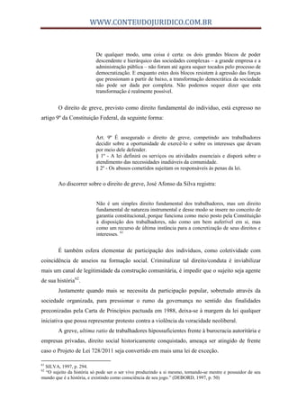 WWW.CONTEUDOJURIDICO.COM.BR
De qualquer modo, uma coisa é certa: os dois grandes blocos de poder
descendente e hierárquico das sociedades complexas – a grande empresa e a
administração pública – não foram até agora sequer tocados pelo processo de
democratização. E enquanto estes dois blocos resistem à agressão das forças
que pressionam a partir de baixo, a transformação democrática da sociedade
não pode ser dada por completa. Não podemos sequer dizer que esta
transformação é realmente possível.
O direito de greve, previsto como direito fundamental do individuo, está expresso no
artigo 9º da Constituição Federal, da seguinte forma:
Art. 9º É assegurado o direito de greve, competindo aos trabalhadores
decidir sobre a oportunidade de exercê-lo e sobre os interesses que devam
por meio dele defender.
§ 1º - A lei definirá os serviços ou atividades essenciais e disporá sobre o
atendimento das necessidades inadiáveis da comunidade.
§ 2º - Os abusos cometidos sujeitam os responsáveis às penas da lei.
Ao discorrer sobre o direito de greve, José Afonso da Silva registra:
Não é um simples direito fundamental dos trabalhadores, mas um direito
fundamental de natureza instrumental e desse modo se insere no conceito de
garantia constitucional, porque funciona como meio posto pela Constituição
à disposição dos trabalhadores, não como um bem auferível em si, mas
como um recurso de última instância para a concretização de seus direitos e
interesses. 61
É também esfera elementar de participação dos indivíduos, como coletividade com
coincidência de anseios na formação social. Criminalizar tal direito/conduta é inviabilizar
mais um canal de legitimidade da construção comunitária, é impedir que o sujeito seja agente
de sua história62
.
Justamente quando mais se necessita da participação popular, sobretudo através da
sociedade organizada, para pressionar o rumo da governança no sentido das finalidades
preconizadas pela Carta de Princípios pactuada em 1988, deixa-se à margem da lei qualquer
iniciativa que possa representar protesto contra a violência da voracidade neoliberal.
A greve, ultima ratio de trabalhadores hipossuficientes frente à burocracia autoritária e
empresas privadas, direito social historicamente conquistado, ameaça ser atingido de frente
caso o Projeto de Lei 728/2011 seja convertido em mais uma lei de exceção.
61
SILVA, 1997, p. 294.
62
“O sujeito da história só pode ser o ser vivo produzindo a si mesmo, tornando-se mestre e possuidor de seu
mundo que é a história, e existindo como consciência de seu jogo.” (DEBORD, 1997, p. 50)
 