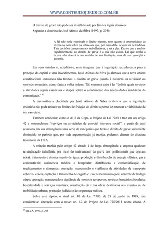 WWW.CONTEUDOJURIDICO.COM.BR
O direito de greve não pode ser inviabilizado por limites legais abusivos.
Segundo a doutrina de José Afonso da Silva (1997, p. 294):
A lei não pode restringir o direito mesmo, nem quanto à oportunidade de
exercê-lo nem sobre os interesses que, por meio dele, devam ser defendidos.
Tais decisões competem aos trabalhadores, e só a eles. Diz-se que a melhor
regulamentação do direito de greve é a que não existe. Lei que venha a
existir não deverá ir ao sentido de sua limitação, mas de sua proteção e
garantia.
Em seus estudos e, acredita-se, sem imaginar que a legislação recrudesceria para a
proteção do capital e seus investimentos, José Afonso da Silva já alertava que a nova ordem
constitucional instaurada não limitou o direito de greve quanto à natureza da atividade ou
serviços essenciais, como fazia a velha ordem. Tão somente cabe à lei “definir quais serviços
e atividades sejam essenciais e dispor sobre o atendimento das necessidades inadiáveis da
comunidade.” 63
A circunstância elucidada por José Afonso da Silva evidencia que a legislação
ordinária não pode reduzir os limites de fruição do direito a ponto de estancar a viabilidade de
seu exercício.
Também conhecido como o AI-5 da Copa, o Projeto de Lei 728/11 traz em seu artigo
42 a nomenclatura “serviços ou atividades de especial interesse social”, a partir da qual
relaciona em sua abrangência uma série de categorias que terão o direito de greve seriamente
diminuído no período que, por toda argumentação já trazida, podemos chamar de ditadura
transitória da FIFA.
A relação trazida pelo artigo 42 citado é de larga abrangência e engessa qualquer
reivindicação trabalhista por meio do instrumento da greve dos profissionais que operam
no(a): tratamento e abastecimento de água; produção e distribuição de energia elétrica, gás e
combustíveis; assistência médica e hospitalar; distribuição e comercialização de
medicamentos e alimentos; operação, manutenção e vigilância de atividades de transporte
coletivo; coleta, captação e tratamento de esgoto e lixo; telecomunicações; controle de tráfego
aéreo; operação, manutenção e vigilância de portos e aeroportos; serviços bancários; hotelaria,
hospitalidade e serviços similares; construção civil das obras destinadas aos eventos ou de
mobilidade urbana; prestação judicial e de segurança pública.
Sobre este tópico, o atual art. 10 da Lei 7.783, de 28 de junho de 1989, terá
considerável alteração com o novel art. 42 do Projeto de Lei 728/2011 acima citado. A
63
SILVA, 1997, p. 295
 