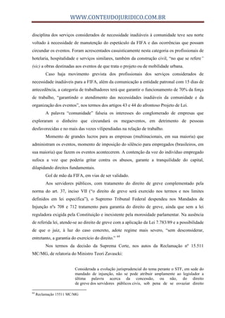 WWW.CONTEUDOJURIDICO.COM.BR
disciplina dos serviços considerados de necessidade inadiáveis à comunidade teve seu norte
voltado à necessidade de manutenção do espetáculo da FIFA e das ocorrências que possam
circundar os eventos. Foram acrescentados casuisticamente nesta categoria os profissionais de
hotelaria, hospitalidade e serviços similares, também da construção civil, “no que se refere”
(sic) a obras destinadas aos eventos de que trata o projeto ou de mobilidade urbana.
Caso haja movimento grevista dos profissionais dos serviços considerados de
necessidade inadiáveis para a FIFA, além da comunicação a entidade patronal com 15 dias de
antecedência, a categoria de trabalhadores terá que garantir o funcionamento de 70% da força
de trabalho, “garantindo o atendimento das necessidades inadiáveis da comunidade e da
organização dos eventos”, nos termos dos artigos 43 e 44 do afrontoso Projeto de Lei.
A palavra “comunidade” falseia os interesses do conglomerado de empresas que
exploraram o dinheiro que circundará os megaeventos, em detrimento de pessoas
desfavorecidas e no mais das vezes vilipendiadas na relação de trabalho.
Momento de grandes lucros para as empresas (multinacionais, em sua maioria) que
administram os eventos, momento de imposição do silêncio para empregados (brasileiros, em
sua maioria) que fazem os eventos acontecerem. A contenção da voz do indivíduo empregado
sufoca a voz que poderia gritar contra os abusos, garante a tranquilidade do capital,
dilapidando direitos fundamentais.
Gol de mão da FIFA, em vias de ser validado.
Aos servidores públicos, com tratamento do direito de greve complementado pela
norma do art. 37, inciso VII (“o direito de greve será exercido nos termos e nos limites
definidos em lei específica”), o Supremo Tribunal Federal despendeu nos Mandados de
Injunção nºs 708 e 712 tratamento para garantia do direito de greve, ainda que sem a lei
reguladora exigida pela Constituição e inexistente pela morosidade parlamentar. Na ausência
de referida lei, atende-se ao direito de greve com a aplicação da Lei 7.783/89 e a possibilidade
de que o juiz, à luz do caso concreto, adote regime mais severo, “sem desconsiderar,
entretanto, a garantia do exercício do direito.” 64
Nos termos da decisão da Suprema Corte, nos autos da Reclamação nº 15.511
MC/MG, de relatoria do Ministro Teori Zavascki:
Considerada a evolução jurisprudencial do tema perante o STF, em sede do
mandado de injunção, não se pode atribuir amplamente ao legislador a
última palavra acerca da concessão, ou não, do direito
de greve dos servidores públicos civis, sob pena de se esvaziar direito
64
Reclamação 15511 MC/MG
 