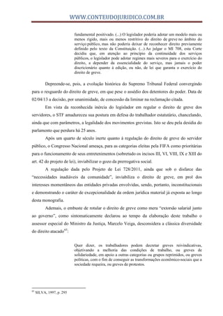 WWW.CONTEUDOJURIDICO.COM.BR
fundamental positivado. (...) O legislador poderia adotar um modelo mais ou
menos rígido, mais ou menos restritivo do direito de greve no âmbito do
serviço público, mas não poderia deixar de reconhecer direito previamente
definido pelo texto da Constituição. (...) Ao julgar o MI 708, esta Corte
decidiu que, em atenção ao princípio da continuidade dos serviços
públicos, o legislador pode adotar regimes mais severos para o exercício do
direito, a depender da essencialidade do serviço, mas jamais o poder
discricionário quanto à edição, ou não, de lei que garanta o exercício do
direito de greve.
Depreende-se, pois, a evolução histórica do Supremo Tribunal Federal convergindo
para o resguardo do direito de greve, em que pese o assédio dos detentores do poder. Data de
02/04/13 a decisão, por unanimidade, de concessão da liminar na reclamação citada.
Em vista da reconhecida inércia do legislador em regular o direito de greve dos
servidores, o STF amadureceu sua postura em defesa do trabalhador estatutário, chancelando,
ainda que com parâmetros, a legalidade dos movimentos grevistas. Isto se deu pela desídia do
parlamento que perdura há 25 anos.
Após um quarto de século inerte quanto à regulação do direito de greve do servidor
público, o Congresso Nacional ameaça, para as categorias eleitas pela FIFA como prioritárias
para o funcionamento de seus entretenimentos (sobretudo os incisos III, VI, VIII, IX e XIII do
art. 42 do projeto de lei), inviabilizar o gozo da prerrogativa social.
A regulação dada pelo Projeto de Lei 728/2011, ainda que sob o disfarce das
“necessidades inadiáveis da comunidade”, inviabiliza o direito de greve, em prol dos
interesses momentâneos das entidades privadas envolvidas, sendo, portanto, inconstitucionais
e demonstrando o caráter de excepcionalidade da ordem jurídica material já exposta ao longo
desta monografia.
Ademais, o embuste de rotular o direito de greve como mera “extorsão salarial junto
ao governo”, como sintomaticamente declarou ao tempo da elaboração deste trabalho o
assessor especial do Ministro da Justiça, Marcelo Veiga, desconsidera a clássica diversidade
do direito atacado65
:
Quer dizer, os trabalhadores podem decretar greves reivindicativas,
objetivando a melhoria das condições de trabalho, ou greves de
solidariedade, em apoio a outras categorias ou grupos reprimidos, ou greves
políticas, com o fim de conseguir as transformações econômico-sociais que a
sociedade requeira, ou greves de protestos.
65
SILVA, 1997, p. 295
 