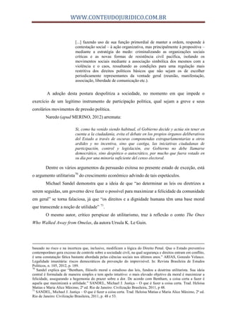 WWW.CONTEUDOJURIDICO.COM.BR
[...] fazendo uso de sua função primordial de manter a ordem, responde à
contestação social – à ação organizativa, mas principalmente à propositiva –
mediante a estratégia do medo: criminalizando as organizações sociais
críticas e as novas formas de resistência civil pacífica, isolando os
movimentos sociais mediante a associação simbólica dos mesmos com a
violência e o caos, ressaltando as condições para uma regulação mais
restritiva dos direitos políticos básicos que não sejam os de escolher
periodicamente representantes da vontade geral (reunião, manifestação,
associação, liberdade de comunicação etc.).
A adoção desta postura despolitiza a sociedade, no momento em que impede o
exercício de um legítimo instrumento de participação política, qual sejam a greve e seus
corolários movimentos de pressão política.
Naredo (apud MERINO, 2012) arremata:
Si, como ha venido siendo habitual, el Gobierno decide y actúa sin tener en
cuenta a la ciudadanía, evita el debate en los propios órganos deliberativos
del Estado a través de oscuras componendas extraparlamentarias u otros
ardides y no incentiva, sino que castiga, las iniciativas ciudadanas de
participación, control y legislación, ese Gobierno no debe llamarse
democrático, sino despótico o autocrático, por mucho que fuera votado en
su día por una minoría suficiente del censo electoral.
Dentre os vários argumentos da persuasão exitosa no presente estado de exceção, está
o argumento utilitarista70
do crescimento econômico advindo de tais espetáculos.
Michael Sandel demonstra que a ideia de que “ao determinar as leis ou diretrizes a
serem seguidas, um governo deve fazer o possível para maximizar a felicidade da comunidade
em geral” se torna falaciosa, já que “os direitos e a dignidade humana têm uma base moral
que transcende a noção de utilidade” 71
.
O mesmo autor, crítico perspicaz do utilitarismo, traz à reflexão o conto The Ones
Who Walked Away from Omelas, da autora Ursula K. Le Guin.
baseado no risco e na incerteza que, inclusive, modificam a lógica do Direito Penal. Que o Estado preventivo
contemporâneo gera excesso de controle sobre a sociedade civil, na qual segurança e direitos entram em conflito,
é uma constatação fática bastante abordada pelas ciências sociais nos últimos anos.” ARIAS, Gonzalo Velasco.
Legalidade imunitária: riscos democráticos da prevenção do imprevisível. In: Revista Brasileira de Estudos
Políticos, n. 105, 2012, p. 189.
70
Sandel explica que “Bentham, filósofo moral e estudioso das leis, fundou a doutrina utilitarista. Sua ideia
central é formulada de maneira simples e tem apelo intuitivo: o mais elevado objetivo da moral é maximizar a
felicidade, assegurando a hegemonia do prazer sobre a dor. De acordo com Bentham, a coisa certa a fazer é
aquela que maximizará a utilidade.” SANDEL, Michael J. Justiça – O que é fazer a coisa certa. Trad. Heloisa
Matias e Maria Alice Máximo, 2ª ed. Rio de Janeiro: Civilização Brasileira, 2011, p 48.
71
SANDEL, Michael J. Justiça – O que é fazer a coisa certa. Trad. Heloisa Matias e Maria Alice Máximo, 2ª ed.
Rio de Janeiro: Civilização Brasileira, 2011, p. 48 e 53.
 