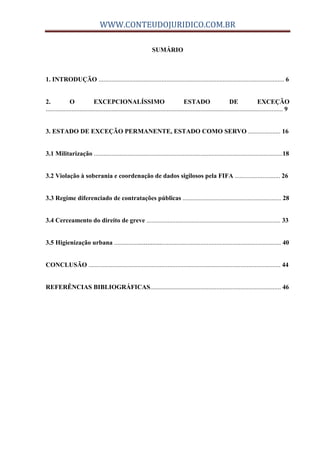 WWW.CONTEUDOJURIDICO.COM.BR
SUMÁRIO
1. INTRODUÇÃO ................................................................................................................... 6
2. O EXCEPCIONALÍSSIMO ESTADO DE EXCEÇÃO
................................................................................................................................................... 9
3. ESTADO DE EXCEÇÃO PERMANENTE, ESTADO COMO SERVO .................... 16
3.1 Militarização .....................................................................................................................18
3.2 Violação à soberania e coordenação de dados sigilosos pela FIFA ............................ 26
3.3 Regime diferenciado de contratações públicas ............................................................. 28
3.4 Cerceamento do direito de greve ................................................................................... 33
3.5 Higienização urbana ...................................................................................................... 40
CONCLUSÃO ....................................................................................................................... 44
REFERÊNCIAS BIBLIOGRÁFICAS................................................................................. 46
 