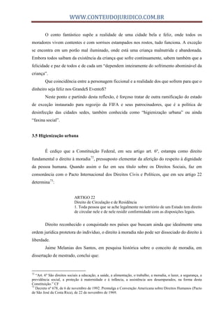 WWW.CONTEUDOJURIDICO.COM.BR
O conto fantástico supõe a realidade de uma cidade bela e feliz, onde todos os
moradores vivem contentes e com sorrisos estampados nos rostos, tudo funciona. A exceção
se encontra em um porão mal iluminado, onde está uma criança malnutrida e abandonada.
Embora todos saibam da existência da criança que sofre continuamente, sabem também que a
felicidade e paz de todos e de cada um “dependem inteiramente do sofrimento abominável da
criança”.
Que coincidência entre a personagem ficcional e a realidade dos que sofrem para que o
dinheiro seja feliz nos Grande$ Evento$?
Neste ponto e partindo desta reflexão, é forçoso tratar de outra ramificação do estado
de exceção instaurado para regozijo da FIFA e seus patrocinadores, que é a política de
desinfecção das cidades sedes, também conhecida como “higienização urbana” ou ainda
“faxina social”.
3.5 Higienização urbana
É cediço que a Constituição Federal, em seu artigo art. 6º, estampa como direito
fundamental o direito à moradia72
, pressuposto elementar da aferição do respeito à dignidade
da pessoa humana. Quando assim o faz em seu título sobre os Direitos Sociais, faz em
consonância com o Pacto Internacional dos Direitos Civis e Políticos, que em seu artigo 22
determina73
:
ARTIGO 22
Direito de Circulação e de Residência
1. Toda pessoa que se ache legalmente no território de um Estado tem direito
de circular nele e de nele residir conformidade com as disposições legais.
Direito reconhecido e conquistado nos países que buscam ainda que idealmente uma
ordem jurídica protetora do indivíduo, o direito à moradia não pode ser dissociado do direito à
liberdade.
Jaime Melanias dos Santos, em pesquisa histórica sobre o conceito de moradia, em
dissertação de mestrado, conclui que:
72
“Art. 6º São direitos sociais a educação, a saúde, a alimentação, o trabalho, a moradia, o lazer, a segurança, a
previdência social, a proteção à maternidade e à infância, a assistência aos desamparados, na forma desta
Constituição.” CF
73
Decreto nº 678, de 6 de novembro de 1992. Promulga a Convenção Americana sobre Direitos Humanos (Pacto
de São José da Costa Rica), de 22 de novembro de 1969.
 