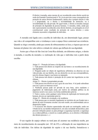 WWW.CONTEUDOJURIDICO.COM.BR
O direito à moradia, antes mesmo de ser reconhecido como direito social em
razão da Emenda Constitucional nº 26, já era previsto como consequência da
proteção de outros direitos fundamentais, dentre eles o próprio direito à vida
e à propriedade, ou o direito à inviolabilidade do domicílio, ou à
inviolabilidade da vida privada. De igual modo, o direito à moradia emergia
do princípio da dignidade da pessoa humana. A moradia, então, ainda que
não expressamente reconhecida como direito distinto, era protegida em nível
constitucional como resultado da proteção de outros direitos e como
elemento necessário à dignidade do indivíduo.
A moradia está ligada com a escolha do indivíduo de, em determinado lugar, pousar
sua vida e ali compartilhar com a vizinhança e com o espaço físico contextual sua existência.
Quando se elege a moradia, ainda que carente de rebuscamentos ou luxo, a riqueza que um ser
humano ali planta é de valor afetivo e dotado de valores que defluem de sua dignidade.
Assim que o Pacto de São José da Costa Rica defende, em diferentes artigos, o direito
à moradia, à escolha da moradia e a realização de vida que o indivíduo tem a partir desta
escolha:
Artigo 11 – Proteção da honra e da dignidade
1. Toda pessoa tem direito ao respeito da sua honra e ao reconhecimento de
sua dignidade.
2. Ninguém pode ser objeto de ingerências arbitrárias ou abusivas em sua
vida privada, em sua família, em seu domicílio ou em sua correspondência,
nem de ofensas ilegais à sua honra ou reputação.
3. Toda pessoa tem direito à proteção da lei contra tais ingerências ou tais
ofensas.
Artigo 21 – Direito à propriedade privada
1. Toda pessoa tem direito ao uso e gozo de seus bens. A lei pode subordinar
esse uso e gozo ao interesse social.
2. Nenhuma pessoa pode ser privada de seus bens, salvo mediante o
pagamento de indenização justa, por motivo de utilidade pública ou de
interesse social e nos casos e na forma estabelecidos pela lei.
3. Tanto a usura, como qualquer outra forma de exploração do homem pelo
homem, devem ser reprimidas pela lei.
Artigo 22 – Direito de circulação e de residência
1. Toda pessoa que se encontre legalmente no território de um Estado tem o
direito de nele livremente circular e de nele residir, em conformidade com as
disposições legais.
3. O exercício dos direitos supracitados não pode ser restringido, senão em
virtude de lei, na medida indispensável, em uma sociedade democrática, para
prevenir infrações penais ou para proteger a segurança nacional, a segurança
ou a ordem públicas, a moral ou a saúde públicas, ou os direitos e liberdades
das demais pessoas. (...)
O uso regular do espaço urbano ou rural para ali assentar sua residência recebe, por
meio do reconhecimento da usucapião (art. 183 da CF), a afirmação de sua importância na
vida do indivíduo. Em defesa da dignidade do sujeito e de sua família, formaliza-se a
 
